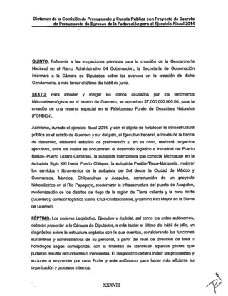 Dictamen de la Comisión de Presupuesto y Cuenta Pública con Proyecto de Decreto
de Presupuesto de Egresos de la Federación para el Ejercicio Fiscal 2014

QUINTO. Referente a las erogaciones previstas para ia creación de la Gendarmería
Nacional en el Ramo Administrativo 04 Gobernación, la Secretaría de Gobemación

informará a la Cámara de Diputados sobre los avances en la creación de dicha
Gendarmería, a más tardar el último día hábil de junio.

SEXTO.

Para

atender

y

mitigar

los

daños

causados

por

los

fenómenos

hidrometeorológicos en el estado de Guerrero, se aprueban $7,000,000,000.00, para la
creación de una reserva especial en el Fideicomiso Fondo de Desastres Naturales
(FONDEN).
Asimismo, durante el ejercicio fiscal 2014, y con el objeto de fortalecer la infraestructura

pública en el estado de Guenrero y sur del país, el Ejecutivo Federal, a través de la banca
de desarrollo, elaborará estudios de preinversión y, en su caso, realizará proyectos
ejecutivos, entre los cuales se encuentran: el desarrollo logístico e industrial del Puerto

Balsas- Puerto Lázaro Cárdenas, la autopista intercostera que conecte Michoacán en la
Autopista Siglo XXI hasta Puerto Chiapas, la autopista Puebla-Tlapa-Marquelia, mejorar
los servicios y libramientos de la Autopista del Sol desde la Ciudad de México y
Cuernavaca,

Morelos,

Chilpancingo y Acapulco, construcción de

un proyecto

hidroeléctrico en el Río Papagayo, modernizar la infraestmctura del puerto de Acapulco,
modemización de los distritos de riego de la región de Tierra caliente y la zona norte

(Guerrero), con^edor logístico Salina Cruz-Coatzacoalcos, y camino Filo Mayoren la Sierra
de Guerrero.

SÉPTIMO. Los poderes Legislativo, Ejecutivo y Judicial, así como los entes autónomos,
deberán presentar a la Cámara de Diputados, a más tardar el último día hábil de julio, un

diagnóstico sobre la estmctura orgánica con la que cuentan, considerando las funciones

sustantivas y administrativas de su personal, a partir del nivel de dirección de área u
homólogos según corresponda, con la finalidad de identificar aquellas plazas que
pudieran resultar redundantes o ineficientes. El diagnóstico deberá incluir las propuestas y

acciones a emprender por cada Poder y ente autónomo, para hacer más eficiente su
organización y procesos internos.

xxxvni

 