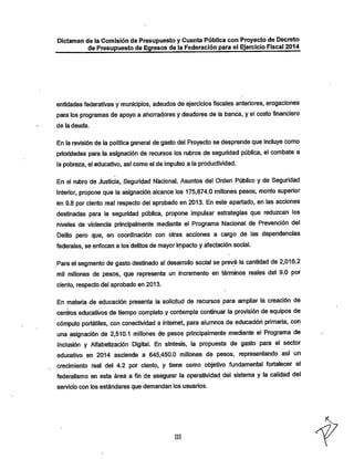 Dictamen de la Comisión de Presupuesto y Cuenta Pública con Proyecto de Decreto

de Presupuesto de Egresos de la Federación para el Ejercicio Fiscal 2014

entidades federativas y municipios, adeudos de ejercicios fiscales anteriores, erogaciones
para los programas de apoyo a ahorradores y deudores de la banca, y el costo financiero
de la deuda.

En la revisión de la política general de gasto del Proyecto se desprende que incluye como

prioridades para la asignación de recursos los rubros de seguridad pública, el combate a
la pobreza, el educativo, asi comoel de impulso a la productividad.

En el rubro de Justicia, Seguridad Nacional, Asuntos del Orden Público y de Seguridad
Interior, propone que la asignación alcance los 175,874.0 millones pesos, monto superior
en 9.8 por ciento real respecto del aprobado en 2013. En este apartado, en las acciones
destinadas para la seguridad pública, propone impulsar estrategias que reduzcan los
niveles de violencia principalmente mediante el Programa Nacional de Prevención del
Delito pero que, en coordinación con otras acciones a cargo de las dependencias
federales, se enfocan a los delitos de mayorirnpacto y afectación social.

Para el segmento de gasto destinado al desarrollo social se prevé la cantidad de 2,016.2
mil millones de pesos, que representa un incremento en términos reales del 9.0 por
ciento, respecto del aprobado en 2013.

En materia -de educación presenta la solicitud de recursos para ampliar la creación de
centros educativos de tiempo completo y contempla continuar la provisión de equipos de
cómputo portátiles, con conectividad a internet, para alumnos de educación primaria, con
una asignación de 2,510.1 millones de pesos principalmente mediante el Programa de
Inclusión y Alfabetización Digital. En síntesis, la propuesta de gasto para el sector
educativo en 2014 asciende a 645,450.0 millones de pesos, representando así un

crecimiento real del 4.2 por ciento, y tiene como objetivo fundamental fortalecer el
federalismo en esta área a fin de asegurar la operatividad del sistema y la calidad del
servicio con los estándares que demandan los usuarios.

III

 