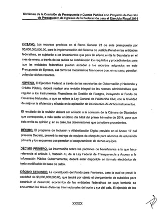 Dictamen de laComisión de Presupuesto yCuenta Pública con Proyecto de Decreto
de Presupuesto de Egresos de la Federación para el Ejercicio Fiscal 2014

Los recursos previstos en el Ramo General 23 de este presupuesto por
$5,000,000,000.00, para la implementación del Sistema de Justicia Penal en las entidades
federativas, se sujetarán a los lineamientos que para tal efecto emita la Secretaría en el
mes de enero, a través de los cuales se establecerán los requisitos y procedimientos para
que las entidades federativas puedan acceder a los recursos asignados en este

Presupuesto de Egresos, asícomo los mecanismos financieros que, en su caso, permitan
potenciar dichos recursos.

NOVENO. El Ejecutivo Federal, a través de las secretarías de Gobernación y Hacienda y
Crédito Público, deberá realizar una revisión integral de las nonnas administrativas que
regulan a los Instrumentos Financieros de Gestión de Riesgos, incluyendo al Fondo de
Desastres Naturales, a que se refiere la Ley General de Protección Civil, con la finalidad
de mejorar la eficiencia y eficacia en la aplicación de los recursos de dichos instrumentos.

El resultado de la revisión deberá ser enviado a la comisión de la Cámara de Diputados
que conresponda, a más tardar el último día hábil del primer trimestre de 2014, para que
ésta emita su opinión y, en su caso, las observaciones que considere procedentes,

DÉCIMO. El programa de Inclusión yAlfabetización Digital previsto en el Anexo 17 del
presente Decreto, preverá la entrega de equipos de cómputo para alumnos de educación

primaria ylos esquemas que pemiitan elaseguramiento de dichos equipos.

DÉCIMO PRIH/IERO. La información sobre los padrones de beneficiarios a la que hace
referencia el artículo 7, fracción XI, de la Ley Federal de Transparencia y Acceso a la
Información Pública Gubernamental, deberá estar disponible en formato electrónico de
texto modificable de base de datos.

DÉCIMO SEGUNDO. La constitución del Fondo para Fronteras, para la cual se prevé la
cantidad de $3,000.000,000.00, que tendrá por objeto el otorgamiento de subsidios para
contribuir al desarrollo económico de las entidades federativas en cuyo territorio se
encuentren las líneas divisorias internacionales del norte y sur del país. El ejercicio de los

XXXDC

 
