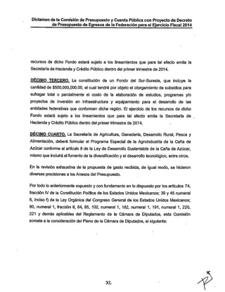 Dictamen de la Comisión de Presupuesto y Cuenta Pública con Proyecto de Decreto
de Presupuesto de Egresos de la Federación para el Ejercicio Fiscal 2014

recursos de dicho Fondo estará sujeto a los lineamíentos que para tal efecto emita la

Secretaría de Hacienda y Crédito Público dentro del primertrimestre de 2014.

DÉCIMO TERCERO. La constitución de un Fondo del Sur-Sureste, que incluye la
cantidad de $500,000,000.00, el cual tendrá por objeto el otorgamiento de subsidios para

sufragar total o parcialmente el costo de la elaboración de estudios, programas y/o
proyectos de inversión en Infraestructura y equipamiento para el desarrollo de las

entidades federativas que confomnan dicha región. El ejercicio de los recursos de dicho
Fondo estará sujeto a los. lineamientos que para tal efecto emita la Secretaría de
Hacienda y Crédito Público dentro del primertrimestre de 2014.

DÉCIMO CUARTO. La Secretaría de Agricultura, Ganadería, Desanrollo Rural, Pesca y
Alimentación, deberá fonnular el Programa Especial de la Agroindustria de la Caña de
Azúcar conforme al artículo 8 de la Ley de Desarrollo Sustentable de la Caña de Azúcar,
mismo que incluirá el fomento de la diversificación y el desan-ollo tecnológico, entre otros.
En la revisión exhaustiva de la propuesta de gasto recibida, de igual modo, se hicieron
diversas precisiones a los Anexos del Presupuesto.

Por todo lo anteriormente expuesto y con fundamento en lo dispuesto por los artículos 74,
fracción IV de la Constitución Política de los Estados Unidos Mexicanos: 39 y 45 numeral
6, inciso f) de la Ley Orgánica del Congreso General de los Estados Unidos l/lexicanos;
80, numeral 1, fracción II, 84, 85, 102, numeral 1, 182, numeral 1, 191, numeral 1, 220,

221 y demás aplicables del Reglamento de la Cámara de Diputados, esta Comisión
somete a la consideración del Pleno de la Cámara de Diputados, el siguiente:

XL

 