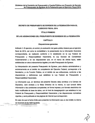 Dictamen de la Comisión de Presupuesto y Cuenta Pública con Proyecto de Decreto

de Presupuesto de Egresos de ia Federación para el Ejercicio Fiscal 2014

DECRETO DE PRESUPUESTO DE EGRESOS DE LA FEDERACIÓN PARA EL
EJERCICIO FISCAL 2014

TÍTULO PRIMERO

DE LAS ASIGNACIONES DEL PRESUPUESTO DE EGRESOS DE LA FEDERACIÓN
CAPÍTULO I
Disposiciones generales

Artículo 1. El ejercicio, el control y la evaluación del gasto público federal para el ejercicio
fiscal de 2014, así como la contabilidad y la presentación de la información financiera

correspondiente, se realizarán conforme a lo establecido en ia Ley Federal de

Presupuesto

y Responsabilidad

Hacendaría,

la

Ley General

de

Contabilidad

Gubernamental y en las disposiciones que, en el marco de díchias leyes, estén
establecidas en otros ordenamientos legales y en este Presupuesto de Egresos.

La interpretación del presente Presupuesto de Egresos, para efectos administrativos y
exclusivamente en el ámbito de competencia del Ejecutivo Federal, corresponde a la

Secretarla y a la Función Pública, en el ámbito de sus atribuciones, conforme a las
disposiciones y definiciones que establece la Ley Federal de

Presupuesto y

Responsabilidad IHacendaria.

La información que, en términos del presente Decreto deba remitirse a la Cámara de
Diputados, será enviada a la Mesa Directiva de la misma, la cual turnará dicha
información a las comisiones competentes, en forma impresa y en fonnato electrónico de
texto modificable de base de datos, con el nivel de desagregación que establece la Ley

Federal de Presupuesto y Responsabilidad Hacendarla y las disposiciones nonnativas
vigentes, y será publicada en las páginas de Internet que correspondan.
En caso de que la fecha límite para presentar la información sea un día inhábil, la misma

se recorrerá al día hábil siguiente.

^

 