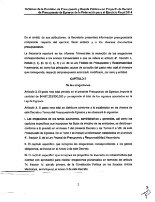 Dictamen de ia Comisión de Presupuesto y Cuenta Pública con Proyecto de Decreto
de Presupuesto de Egresos de la Federación para el Ejercicio Fiscal 2014

En el ámbito de sus atribuciones, la Secretaría presentará información presupuestaria
comparable respecto del ejercicio fiscal

anterior y a los diversos documentos

presupuestarios.
La Secretaría reportará en los Informes Trimestrales la evolución de las erogaciones

correspondientes a los anexos transversales a que se refiere el artículo 41, fracción II,

incisos j), o), p), q), r), s), t) y u), de la Ley Federal de Presupuesto y Responsabilidad
Hacendaría; así como las principales causas de variación del gasto neto total al trimestre
que conresponda, respecto del presupuesto autorizado modificado, por ramo y entidad.
CAPÍTULO ti
De las erogaciones

Artículo 2. El gasto neto total previsto en el presente Presupuesto de Egresos, importa la
cantidad de $4'467,225'800,000 y corresponde al total de los ingresos aprobados en la
Ley de Ingresos.

Artículo 3. El gasto neto total se distribuye conforme a lo establecido en los Anexos de
este Decreto y Tomos del Presupuesto de Egresos y se observará lo siguiente:

I. Las erogaciones de los ramos autónomos, administrativos y generales, así como los

capítulos específicos que incorporan los flujos de efectivo de las entidades, se distribuyen
conforme a lo previsto en el Anexo 1 del presente Decreto y los Tomos II a VIII, de este

Presupuesto de Egresos. En el Tomo I se incluye la información establecida en el artículo
41, fracción II, de la Ley Federal de Presupuesto y Responsabilidad Hacendaría;
II. El capítulo especifico que incorpora las erogaciones correspondientes a los gastos
obligatorios, se incluye en el Anexo 2 de este Decreto;
III. El capítulo específico que incorpora los proyectos de inversión en infraestructura que

cuentan con aprobación para realizar erogaciones pluríanuales en términos del artículo

74, fracción IV, párrafo primero, de la Constitución Política de los Estados Unidos
Mexicários, se incluye en el Anexo 3 de este Decreto;

 