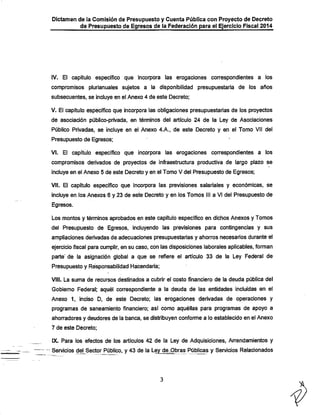 Dictamen de la Comisión de Presupuesto y Cuenta Pública con Proyecto de Decreto

de Presupuesto de Egresos de la Federación para ei Ejercicio Fiscal 2014

IV. El capítulo específico que incorpora las erogaciones correspondientes a los
compromisos piurianuales sujetos a la disponibilidad presupuestaria de los años
subsecuentes, se incluye en el Anexo 4 de este Decreto;

V. El capítulo específico que incorpora las obligaciones presupuestarias de los proyectos
de asociación público-privada, en términos del artículo 24 de la Ley de Asociaciones

Público Privadas, se incluye en el Anexo 4.A., de este Decreto y en el Tomo Vil del
Presupuesto de Egresos;

VI. El capítulo específico que incorpora las erogaciones correspondientes a los
compromisos derivados de proyectos de infraestructura productiva de largo plazo se
incluye en el Anexo 5 de este Decreto y en el Tomo V del Presupuesto de Egresos;

VIL El capítulo específico que incorpora las previsiones salariales y económicas, se

incluye en los Anexos 6 y.23 de este Decreto y en los Tomos III a VI del Presupuesto de
Egresos.

Los montos y términos aprobados en este capítulo específico en dichos Anexos y Tomos
del Presupuesto de Egresos, incluyendo las previsiones para contingencias y sus
ampliaciones derivadas de adecuaciones presupuestarias y ahorros necesarios durante el
ejercicio fiscal para cumplir, en su caso, con las disposiciones laborales aplicables, forman

parte' de la asignación global a que se refiere el artículo 33 de la Ley Federal de
Presupuesto y Responsabilidad Hacendaría;
VIII. La suma de recursos destinados a cubrir el costo financiero de la deuda pública del

Gobierno Federal; aquél correspondiente a la deuda de las entidades incluidas en el
Anexo 1, inciso D, de este Decreto; las erogaciones derivadas de operaciones y
programas de saneamiento financiero; así como aquéllas para programas de apoyo a

ahorradores y deudores de la banca, se distribuyen conforme a lo establecido en el Anexo
7 de este Decreto;

IX. Para los efectos de los artículos 42 de la Ley de Adquisiciones, Arrendamientos y

Servicios del Sector Público, y 43 de la Ley de„Obras Públicas y Servicios Relacionados

 