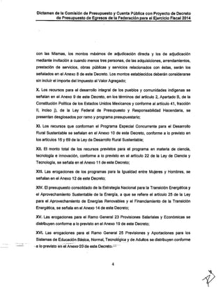 Dictamen de la Comisión de Presupuesto y Cuenta Pública con Proyecto de Decreto
de Presupuesto de Egresos de la Federación para el Ejercicio Fiscal 2014

con las IVIismas, los montos máximos de adjudicación directa y los de adjudicación
mediante invitación a cuando menos tres personas, de las adquisiciones, arrendamientos,
prestación de servicios, obras públicas y servicios relacionados con éstas, serán los
señalados en el Anexo 8 de este Decreto. Los montos establecidos deberán considerarse

sin incluir el importe del Impuesto al Valor Agregado;

X. Los recursos para el desarrollo integral de los pueblos y comunidades indígenas se
señalan en el Anexo 9 de este Decreto, en los términos del artículo 2, Apartado B, de la
Constitución Política de los Estados Unidos Mexicanos y conforme al artículo 41, fracción
II, inciso j), de la Ley Federal de Presupuesto y Responsabilidad Hacendarla, se
presentan desglosados por ramo y programa presupuestario;

XI. Los recursos que conforman el Programa Especial Concurrente para el Desarrollo
Rural Sustentable se señalan en el Anexo 10 de este Decreto, conforme a lo previsto en

los artículos 16 y 69 de la Ley de Desarrollo Rural Sustentable;
XII. El monto total de los recursos previstos para el programa en materia de ciencia,
tecnología e innovación, conforme a lo previsto en el artículo 22 de la Ley de Ciencia y
Tecnología, se señala en el Anexo 11 de este Decreto;

XIII. Las erogaciones de los programas para la Igualdad entre l/lujeres y Hombres, se
señalan en el Anexo 12 de este Decreto;

XIV. El presupuesto consolidado de la Estrategia Nacional para la Transición Energética y
el Aprovechamiento Sustentable de la Energía, a que se refiere el artículo 25 de la Ley

para el Aprovechamiento de Energías Renovables y el Financiamiento de la Transición
Energética, se señala en el Anexo 14 de este Decreto;
XV. Las erogaciones para el Ramo General 23 Provisiones Salariales y Económicas se
distribuyen conforme a lo previsto en el Anexo 19 de este Decreto;
XVI. Las erogaciones para el Ramo General 25 Previsiones y Aportaciones para los

Sistemas de Educación Bá^ca, Normal, Tecnológica y de Adultos se distribuyen conforme

a laprevisto ¥n el Ánexo^Ó-de este Decréto.^^^

 