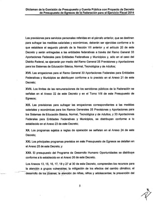 Dictamen de la Comisión de Presupuesto y Cuenta Pública con Proyecto de Decreto

de Presupuesto de Egresos de la Federación para el Ejercicio Fiscal 2014

Las previsiones para servicios personales referidas en el párrafo anterior, que se destinen
para sufragar las medidas salariales y económicas, deberán ser ejercidas conforme a lo
que establece el segundo párrafo de la fracción VII anterior y el artículo 20 de este

Decreto y serán entregadas a las entidades federativas a través del Ramo General 33
Aportaciones Federales para Entidades Federativas y Municipios y, sólo en el caso del
Distrito Federal, se ejercerán por medio del Ramo General 25 Previsiones y Aportaciones
para los Sistemas de Educación Básica, Normal, Tecnológica y de Adultos;

XVII. Las erogaciones para el Ramo General 33 Aportaciones Federales para Entidades

Federativas y Municipios se distribuyen conforme a lo previsto en el Anexo 21 de este
Decreto;

XVIII. Los límites de las remuneraciones de los servidores públicos de la Federación se
señalan en el Anexo 22 de este Decreto y en el Tomo VIII de este Presupuesto de
Egresos;

XIX. Las previsiones para sufragar las erogaciones correspondientes a las medidas
salariales y económicas para los Ramos Generales 25 Previsiones y Aportaciones para
los Sistemas de Educación Básica, Normal, Tecnológica y de Adultos, y 33 Aportaciones

Federales para Entidades Federativas y Municipios, se distribuyen conforme a lo
establecido en el Anexo 23 de este Decreto;

XX. Los programas sujetos a reglas de operación se señalan en el Anexo 24 de este
Decreto;

XXI. Los principales programas previstos en este Presupuesto de Egresos se detallan en
el Anexo 25 de este Decreto, y

XXII. El presupuesto del Programa de Desarrollo Humano Oportunidades se distribuye
conforme a lo establecido en el Anexo 26 de este Decreto.

Los Anexos 13, 15, 16, 17, 18 y 27 al 30 de este Decreto, comprenden los recursos para

la atención a grupos vulnerables; la mitigación de los efectos del cambio climático; el
desalfollo de los^tó^enes; la atención de niñas, niños y adolescentes; la prevención del

 