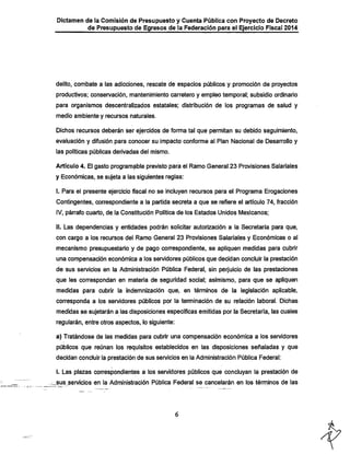 Dictamen de la Comisión de Presupuesto y Cuenta Pública con Proyecto de Decreto

de Presupuesto de Egresos de la Federación para el Ejercicio Fiscal 2014

delito, combate a las adicciones, rescate de espacios públicos y promoción de proyectos

productivos; conservación, mantenimiento carretero y empleo temporal; subsidio ordinario
para organismos descentralizados estatales; distribución de ios programas de salud y

medio ambiente y recursos naturales.
Dichos recursos deberán ser ejercidos de forma tal que permitan su debido seguimiento,
evaluación y difusión para conocer su impacto conforme ai Pian Nacionai de Desarrollo y

las políticas públicas derivadas del mismo.

Artículo 4. El gasto programable previsto para el Ramo General 23 Provisiones Salariales
y Económicas, se sujeta a las siguientes regias:

I. Para el presente ejercicio fiscal no se incluyen recursos para el Programa Erogaciones
Contingentes, correspondiente a la partida secreta a que se refiere el artículo 74, fracción
iV, párrafo cuarto, de la Constitución Política de los Estados Unidos IWexicanos;

II. Las dependencias y entidades podrán solicitar autorización a la Secretaría para que,
con cargo a ios recursos del Ramo General 23 Provisiones Salariales y Económicas o al

mecanismo presupuestario y de pago correspondiente, se apliquen medidas para cubrir
una compensación económica a los servidores públicos que decidan concluir la prestación
de sus servicios en la Administración Pública Federal, sin perjuicio de las prestaciones

que les correspondan en materia de seguridad social; asimismo, para que se apliquen
medidas para cubrir la indemnización que, en términos de la legislación aplicable,
corresponda a los servidores públicos por la terminación de su relación laboral. Dichas

medidas se sujetarán a las disposiciones específicas emitidas por la Secretaría, las cuales
regularán, entre otros aspectos, lo siguiente:

a) Tratándose de las medidas para cubrir una compensación económica a ios sen/idores

públicos que reúnan los requisitos establecidos en las disposiciones señaladas y que
decidan concluir la prestación de sus servicios en la Administración Pública Federal:
i. Las plazas correspondientes a los servidores públicos que concluyan la prestación de
_sus^sen/icio& en la Administración Pública Federal se cancelarán en los términos de las

 