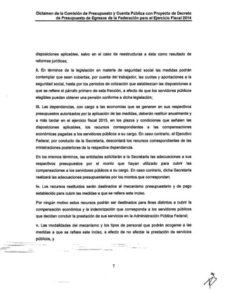 Dictamen de la Comisión de Presupuesto y Cuenta Pública con Proyecto de Decreto

de Presupuesto de Egresos de la Federación para el Ejercicio Fiscal 2014

disposiciones apiicables, salvo en el caso de reestructuras a ésta como resultado de
reformas jurídicas;

11. En términos de la legislación en materia de seguridad social las medidas podrán
contemplar que sean cubiertas, por cuenta del trabajador, las cuotas y aportaciones a la
seguridad social, hasta por los periodos de cotización que establezcan las disposiciones a

que se refiere el párrafo primero de esta fracción, a efecto de que los servidores públicos
elegibles puedan obtener una pensión conforme a dicha legislación;

iii. Las dependencias, con cargo a las economías que se generen en sus respectivos
presupuestos autorizados por la aplicación de las medidas, deberán restituir anualmente y

a más tardar en el ejercicio fiscal 2015, en los plazos y condiciones que señalen las

disposiciones

aplicables,

los recursos

correspondientes a

las compensaciones

económicas pagadas a los servidores públicos a su cargo. En caso contrario, el Ejecutivo

Federal, por conducto de la Secretaría, descontará los recursos correspondientes de las
ministraciones posteriores de la respectiva dependencia.
En los mismos ténninos, las entidades solicitarán a la Secretaría las adecuaciones a sus

respectivos

presupuestos por el monto que

hayan

utilizado para cubrir las

compensaciones a los sen/idores públicos a su cargo. En caso contrario, dicha Secretaría
realizará las adecuaciones presupuestarias por los montos que correspondan;
iv. Los recursos restituidos serán destinados al mecanismo presupuestario y de pago
establecido para cubrir las medidas a que se refiere este inciso.

Por ningún motivo estos recursos podrán ser destinados para fines distintos a cubrir la

compensación económica y la indemnización que corresponda a los servidores públicos
que decidan concluir la prestación de sus servicios en la Administración Pública Federal;

v. Las modalidades del mecanismo y los tipos de personal que podrán acogerse a las
medidas a que se refiere este inciso, a efecto de no afectar la prestación de servicios
públicos, y

 