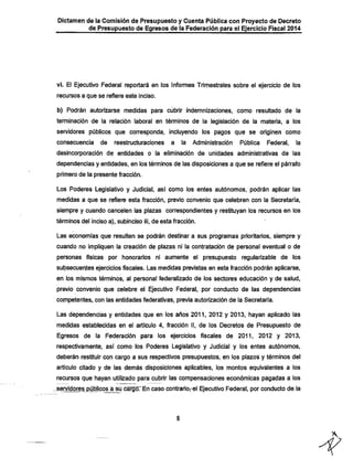 Dictamen de la Comisión de Presupuesto y Cuenta Pública con Proyecto de Decreto
de Presupuesto de Egresos de la Federación para el Ejercicio Fiscal 2014

vi. El Ejecutivo Federal reportará en los Informes Trimestrales sobre el ejercicio de los
recursos a que se refiere este inciso.

b) Podrán autorizarse medidas para cubrir indemnizaciones, como resultado de la
terminación de la relación laboral en ténninos de la legislación de la materia, a los

servidores públicos que corresponda, incluyendo los pagos que se originen como
consecuencia

de

reestructuraciones

a

la

Administración

Pública

Federal,

la

desincorporación de entidades o la eliminación de unidades administrativas de las
dependencias y entidades, en los términos de las disposiciones a que se refiere el párrafo
primero de la presente fracción.

Los Poderes Legislativo y Judicial, así como los entes autónomos, podrán aplicar las
medidas a que se refiere esta fracción, previo convenio que celebren con la Secretaría,
siempre y cuando cancelen las plazas correspondientes y restituyan los recursos en los
términos del inciso a), subinciso iii, de esta fracción.

Las economías que resulten se podrán destinar a sus programas prioritarios, siempre y
cuando no impliquen la creación de plazas ni la contratación de personal eventual o de
personas físicas por honorarios ni aumente el presupuesto regularizable de los

subsecuentes ejercicios fiscales. Las medidas previstas en esta fracción podrán aplicarse,

en los mismos términos, al personal federalizado de los sectores educación y de salud,
previo convenio que celebre el Ejecutivo Federal, por conducto de las dependencias
competentes, con las entidades federativas, previa autorización de la Secretaría.

Las dependencias y entidades que en los años 2011, 2012 y 2013, hayan aplicado las
medidas establecidas en el artículo 4, fracción II, de los Decretos de Presupuesto de
Egresos de la Federación para los ejercicios fiscales de 2011, 2012 y 2013,
respectivamente, así como los Poderes Legislativo y Judicial y los entes autónomos,

deberán restituir con cargo a sus respectivos presupuestos, en los plazos y términos del
artículo citado y de las demás disposiciones aplicables, los montos equivalentes a los

recursos que hayan utilizado para cubrir las compensaciones económicas pagadas a los
sen/idores,públicos á su cargoTEn caso contrariorel Ejecutivo Federal, por conducto de.la

 