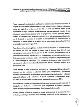 Dictamen de ia Comisión de Presupuesto y Cuenta Pública con Proyecto de Decreto

de Presupuesto de Egresos de la Federación para el Ejercicio Fiscal 2014

Para el impulso a la productividad y las funciones relacionadas ai desarrollo económico el
Proyecto de Presupuesto programa para 2014 una asignación de 1,119.4 mil millones de
pesos, que equivale a un incremento del 9.9 por ciento en términos reales, y que
representa el 32.1 por ciento del programable total; del cual destaca la inclusión de las
previsiones para diversos sectores como el agropecuario, silvícola, pesquero, minero,
turístico, de comunicaciones, y científico tecnológico. En este apartado específicamente,
con la finalidad de aumentar la inversión en Infraestructura en comunicaciones y

transportes, se plantea asignar $114,749,317,047.00 pesos para ei ejercicio fiscal 2014 eri
el ramo administrativo correspondiente.

Para el caso del sector energético y mediante Petróleos IWexicanos se propone un gasto
de inversión de 357.5 mil millones de pesos para ei ejercicio fiscal 2014. lo cual

representa un incremento en términos reales de 5.6 por ciento, en comparación con el
presupuesto de inversión asignado en 2013. En este rubro, pero en materia eléctrica y a
fin desuministrar eiservicio con precios convenientes y competitivos, se plantea asignar a
la Comisión Federal de Electricidad 313.5 mil millones de pesos de gasto programable,

representando así un incremento en términos reales del 12.2 por ciento respecto de lo
aprobado en 2013.

Con ei enfoque de gasto federaiizado, el Proyecto de Presupuesto 2014 prevé que los
recursos que se trasladen a gobiernos locales por participaciones, aportaciones,
convenios de coordinación en materia de descentralización y reasignación, y subsidios,

alcancen la cifra de 1,442.4 mil millones de pesos, equivalente a un incremento del 4.7
por ciento en términos reales, considerando el presupuesto aprobado en 2013.

En ia revisión ai Proyecto de Presupuesto 2014 se obsen/a que presenta ia propuesta de
distribución por clasificación económica del gasto programable, en 76.8.por ciento para
gasto corriente, yei remanente de 23.2 por ciento para gasto de inversión.

El gasto corriente contiene las erogaciones para ei funcionamiento de las dependencias y
entidades, que incluyen conceptos como sueldos y salarios, en los que destacan por su

IV

 
