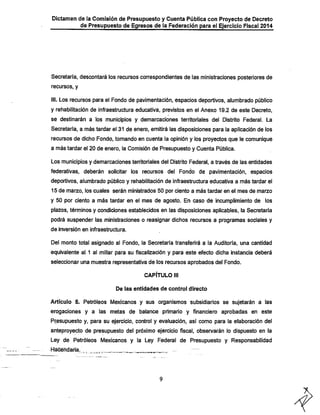 Dictamen de la Comisión de Presupuesto y Cuenta Pública con Proyecto de Decreto
de Presupuesto de Egresos de la Federación para el Ejercicio Fiscal 2014

Secretaría, descontará los recursos correspondientes de las ministraciones posteriores de
recursos, y

III. Los recursos para el Fondo de pavimentación, espacios deportivos, alumbrado público
y rehabilitación de infraestructura educativa, previstos en el Anexo 19.2 de este Decreto,

se destinarán a los municipios y demarcaciones territoriales del Distrito Federal. La

Secretaría, a más tardar el 31 de enero, emitirá las disposiciones para la aplicación de los
recursos de dicho Fondo, tomando en cuenta la opinión y los proyectos que le comunique

a más tardar el 20 de enero, la Comisión de Presupuesto y Cuenta Pública.
Los municipios y demarcaciones territoriales del Distrito Federal, a través de las entidades

federativas, deberán solicitar los recursos del Fondo de pavimentación, espacios
deportivos, alumbrado público y rehabilitación de infraestructura educativa a más tardar el
15 de marzo, los cuales serán ministrados 50 por ciento a más tardar en el mes de marzo

y 50 por ciento a más tardar en el mes de agosto. En caso de incumplimiento de los

plazos, términos y condiciones establecidos en las disposiciones aplicables, la Secretaría
podrá suspender las ministracíones o reasignar dichos recursos a programas sociales y
de inversión en infraestructura.

Del monto total asignado al Fondo, la Secretaría transferirá a la Auditoría, una cantidad
equivalente al 1 al millar para su fiscalización y para este efecto dicha instancia deberá

seleccionar una muestra representativa de los recursos aprobados del Fondo.
CAPÍTULO III
De las entidades de control directo

Artículo 5. Petróleos Mexicanos y sus organismos subsidiarios se sujetarán a las
erogaciones y a las metas de balance primario y financiero aprobadas en este
Presupuesto y, para su ejercicio, control y evaluación, así como para la elaboración del
anteproyecto de presupuesto del próximo ejercicio fiscal, observarán lo dispuesto en la

Ley de Petróleos Mexicanos y la Ley Federal de Presupuesto y Responsabilidad
Hacendaría.

—

 
