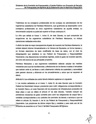 Dictamen de la Comisión de Presupuesto y Cuenta Pública con Proyecto de Decreto

de Presupuesto de Egresos de la Federación para el Ejercicio Fiscal 2014

Tratándose de ios consejeros profesionales de los consejos de administración de los
organismos subsidiarios de Petróleos Mexicanos, que igualmente se desempeñen como
consejeros profesionales en otros organismos subsidiarios de aquella entidad, su

remuneración conjunta no podrá ser superior al Grupo Jerárquico K.

La cifra que señala el Anexo' 1, inciso D, de este Decreto, la cual comprende las
erogaciones de los organismos subsidiarios de Petróleos Mexicanos, no incluye
operaciones realizadas entre ellos.

A efecto de dotar de mayor transparencia al gasto de inversión de Petróleos Mexicanos, la
entidad deberá infonnar trimestralmente a la Cámara de Diputados, en forma impresa y
en formato electrónico de texto modificable de base de datos, con el nivel de

desagregación que establece la Ley Federal de Presupuesto y Responsabilidad

IHacendaria y las disposiciones normativas vigentes, sobre el gasto de inversión ejercido,
asi como del avance de sus principales proyectos.

Petróleos Mexicanos y sus organismos subsidiarios deberán adoptar las medidas
necesarias para que las transferencias y afectaciones de los bienes muebles e inmuebles
que realicen entre sí, se lleven a cabo observando criterios de austeridad y racionalidad

para generar ahorros y eficiencia en los procedimientos y actos que se requieran al
efecto.

Artículo 6. Las entidades de control directo deberán sujetarse a lo siguiente:

I. Los montos señalados en el Anexo 1, Inciso D, de este Decreto para la Comisión

Federal de Electricidad incluyen previsiones para cubrir obligaciones correspondientes a

la inversión física y al costo financiero de los proyectos de infraestructura productiva de
largo plazo a que se refiere el artículo 27 de este Decreto. También incluyen las
previsiones necesarias de gasto corriente para cubrir las obligaciones de cargos fijos y
variables correspondientes a los contratos de suministro de bienes o servicios a que se
refiere el artículo 32, fracción II, de la Ley Federal de Presupuesto y Responsabilidad

Hacendaría.. Las previsiones de dichos cargos fijos y variables y para cada uno de los
.proyectos se presentan en el Tomo V de^te Presupuesto de Egresos;

11

 