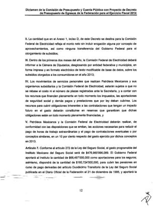 Dictamen de la Comisión de Presupuesto y Cuenta Pública con Proyecto de Decreto
de Presupuesto de Egresos de la Federación para el Ejercicio Fiscal 2014

II. La cantidad que en el Anexo 1, inciso D, de este Decreto se destina para la Comisión
Federal de Electricidad refleja el monto neto sin incluir erogación alguna por concepto de
aprovechamientos, así como ninguna transferencia del Gobierno Federal para el
otorgamiento de subsidios;

III. Dentro de los primeros dos meses del año, la Comisión Federal de Electricidad deberá
informar a la Cámara de Diputados, desglosando por entidad federativa y municipios, en

forma impresa y en fonnato electrónico de texto modificable de base de datos, sobre los
subsidios otorgados a los consumidores en el año 2013;
IV. Los movimientos de servicios personales que realicen Petróleos Mexicanos y sus

organismos subsidiarios y la Comisión Federal de Electricidad, estarán sujetos a que no
se rebase el costo ni el número de plazas registradas ante la Secretaría, y a contar con

los recursos que financien plenamente en todo momento los impuestos, las aportaciones

de seguridad social y demás pagos y prestaciones que por ley deban cubrirse. Los
recursos para cubrir obligaciones inherentes a las contrataciones que tengan un impacto

futuro en el gasto deberán constituirse en reservas que garanticen que dichas
obligaciones estén en todo momento plenamente financiadas, y

V. Petróleos Mexicanos y la Comisión Federal de Electricidad deberán realizar, de
conformidad con las disposiciones que se emitan, las acciones necesarias para reducir el
pago de horas de trabajo extraordinarias y el pago de contrataciones eventuales o por
conceptos similares, en un 10 por ciento respecto del gasto ejercido por dichos conceptos
en 2013.

Artículo 7. Conforme al artículo 272 de la Ley del Seguro Social, el gasto programable del

Instituto Mexicano del Seguro Social será de $476,960'996,089. El Gobierno Federal
aportará al Instituto la cantidad de $68,497*000,000 como aportaciones para los seguros;
asimismo, dispondrá de la cantidad de $160,724*000,000, para cubrir las pensiones en

curso de pago derivadas del artículo Duodécimo Transitorio de la Ley del Seguro Social
publicada en el Diario Oficial de la Federación el 21 de diciembre de 1995, y aportará la

12

 