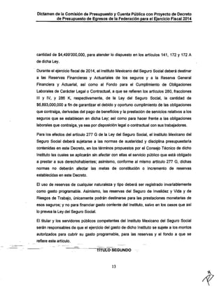 Dictamen de la Comisión de Presupuesto y Cuenta Pública con Proyecto de Decreto
de Presupuesto de Egresos de la Federación para el Ejercicio Fiscal 2014

cantidad de $4,499'000,000, para atender lo dispuesto en los artículos 141, 172 y 172 A
de dicha Ley.

Durante el ejercicio fiscal de 2014, el Instituto Mexicano del Seguro Social deberá destinar

a las Reservas Financieras y Actuariales de los seguros y a la Reserva General
Financiera y Actuarial, así como al Fondo para el Cumplimiento de Obligaciones
Laborales de Carácter Legal o Contractual, a que se refieren los artículos 280, fracciones
III y IV, y 286 K, respectivamente, de la Ley del Seguro Social, la cantidad de
$6,893,000,000 a fin de garantizar el debido y oportuno cumplimiento de las obligaciones
que contraiga, derivadas del pago de beneficios y la prestación de servicios relativos a los
seguros que se establecen en dicha Ley; asi como para hacer frente a las obligaciones
laborales que contraiga, ya sea por disposición legal o contractual con sus trabajadores.

Para los efectos del artículo 277 G de la Ley del Seguro Social, el instituto Mexicano del

Seguro Social deberá sujetarse a las normas de austeridad y disciplina presupuestaria
contenidas en este Decreto, en los términos propuestos por el Consejo Técnico de dicho

Instituto las cuales se aplicarán sin afectar con ellas el sen/icio público que está obligado
a prestar a sus derechohabientes; asimismo, conforme al mismo artículo 277 G, dichas
normas no deberán

afectar las metas de constitución o

incremento de reservas

establecidas en este Decreto.

El uso de resen/as de cualquier naturaleza y tipo deberá ser registrado invariablemente
como gasto programable. Asimismo, las reservas del Seguro de invalidez y Vida y de

Riesgos de Trabajo, únicamente podrán destinarse para las prestaciones monetarias de
esos seguros; y no para financiar gasto corriente del instituto, salvo en los casos que así
lo prevea la Ley del Seguro Social.

El titular y los servidores públicos competentes del Instituto Mexicano del Seguro Social
serán responsables de que el ejercicio del gasto de dicho Instituto se sujete a los montos
autorizados para cubrir su gasto programable, para las reservas y el fondo a que se
refiere este artículo.

TÍTÜLTO SEGUNDO

13

 