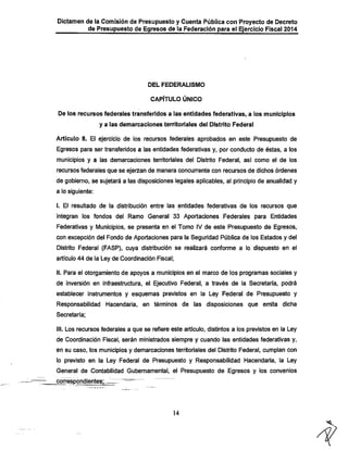 Dictamen de la Comisión de Presupuesto y Cuenta Pública con Proyecto de Decreto
de Presupuesto de Egresos de la Federación para el Ejercicio Fiscal 2014

DEL FEDERALISMO

CAPÍTULO ÚNICO

De los recursos federales transferidos a las entidades federativas, a los municipios
y a las demarcaciones territoriales del Distrito Federal

Artículo 8. El ejercicio de ios recursos federales aprobados en este Presupuesto de
Egresos para ser transferidos a ias entidades federativas y, por conducto de éstas, a los
municipios y a las demarcaciones territoriales del Distrito Federal, así como el de los
recursos federales que se ejerzan de manera concurrente con recursos de dichos órdenes

de gobierno, se sujetará a las disposiciones legales aplicables, al principio de anualidad y
a lo siguiente:
I. El resultado de la distribución entre las entidades federativas de los recursos que

integran los fondos del Ramo General 33 Aportaciones, Federales para Entidades
Federativas y Municipios, se presenta en el Tomo IV de este Presupuesto de Egresos,
con excepción del Fondo de Aportaciones para la Seguridad Pública de los Estados y del
Distrito Federal (FASP), cuya distribución se realizará conforme a lo dispuesto en el

artículo 44 de la Ley de Coordinación Fiscal;
II. Para el otorgamiento de apoyos a municipios en el marco de los programas sociales y

de inversión en infraestructura, el Ejecutivo Federal, a través de la Secretaría, podrá
establecer instrumentos y esquemas previstos en la Ley Federal de Presupuesto y
Responsabilidad Hacendarla, en ténninos de las disposiciones que emita dicha
Secretaría;

III. Los recursos federales a que se refiere este artículo, distintos a los previstos en la Ley
de Coordinación Fiscal, serán ministrados siempre y cuando las entidades federativas y,

en su caso, los municipios y demarcaciones territoriales del Distrito Federal, cumplan con
lo previsto en la Ley Federal de Presupuesto y Responsabilidad Hacendarla, la Ley
General de Contabilidad Gubernamental, el Presupuesto de Egresos y los convenios
correspondientes;^

14

 