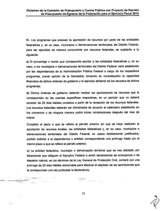 Dictamen de la Comisión de Presupuesto y Cuenta Pública con Proyecto de Decreto

de Presupuesto de Egresos de ia Federación para el Ejercicio Fiscal 2014

iV. Los programas que prevean ia aportación de recursos por parte de las entidades
federativas y, en su caso, municipios o demarcaciones territoriales del Distrito Federal,

para ser ejercidos de manera concurrente con recursos federales, se sujetarán a lo
siguiente;

a) El porcentaje o monto que corresponda aportar a las entidades federativas y, en su

caso, a los municipios o demarcaciones territoriales del Distrito Federal, será establecido
por las dependencias de la Administración Pública Federal a cargo de los respectivos

programas, previa opinión de la Secretaría, tomando en consideración la capacidad
financiera de dichos órdenes de gobierno y el ejercicio eficiente de los recursos de dichos
programas:

b) Dichos órdenes de gobierno deberán realizar las aportaciones de recursos que le
correspondan en las cuentas específicas respectivas, en un período que no deberá
exceder de 20 días hábiles contados a partir de la recepción dé los recursos federales.
Los recursos federales deberán ser ministrados de acuerdo al calendario establecido en

ios convenios y de ninguna manera podrá iniciar ministraciones después del mes de
marzo.

Cumplido el plazo a que se refiere el párrafo anteríor sin que se haya realizado la
aportación de recursos locales, las entidades federativas y, en su caso, municipios o
demarcaciones territoriales del Distrito Federal, en casos debidamente justificados,

podrán solicitar a la dependencia o entidad correspondiente una prórroga hasta por el
mismo plazo a que se refiere el párrafo anterior;

c) La entidad federativa, municipio o demarcación territorial que se vea afectado por
situaciones que obliguen al Ejecutivo Federal a emitir declaratorias de emergencia o de
desastre natural, en los términos de la Ley General de Protección Civil, contará con una

prórroga de 20 días hábiles adicionales para efectuar el depósito de las aportaciones que
le correspondan una vez publicada la declaratoria;

15

 