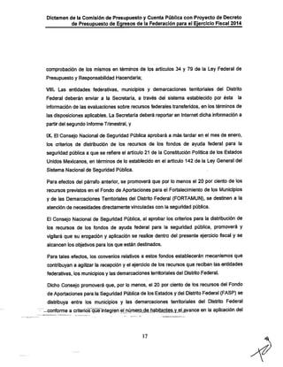 Dictamen de la Comisión de Presupuesto y Cuenta Pública con Proyecto de Decreto
de Presupuesto de Egresos de la Federación para el Ejercicio Fiscal 2014

comprobación de los mismos en términos de los artículos 34 y 79 de la Ley Federal de
Presupuesto y Responsabilidad Hacendaría;

VIII. Las entidades federativas, municipios y demarcaciones tenritoríales del Distrito
Federal deberán enviar a la Secretaría, a través del sistema establecido por ésta

la

información de las evaluaciones sobre recursos federales transferidos, en los términos de

las disposiciones aplicables. La Secretaría deberá reportar en Internet dicha información a
partir del segundo Informe Trimestral, y

IX. El Consejo Nacional de Seguridad Pública aprobará a más tardar en el mes de enero,
los criterios de distribución de los recursos de los fondos de ayuda federal para la

seguridad pública a que se refiere el artículo 21 de la Constitución Política de los Estados
Unidos Mexicanos, en términos de lo establecido en el artículo 142 de la Ley General del
Sistema Nacional de Seguridad Pública.

Para efectos del párrafo anterior, se promoverá que por lo menos el 20 por ciento de los
recursos previstos en el Fondo de Aportaciones para el Fortalecimiento de los Municipios
y de las Demarcaciones Territoriales del Distrito Federal (FORTAMUN), se destinen a la
atención de necesidades directamente vinculadas con la seguridad pública.

El Consejo Nacional de Seguridad Pública, al aprobar los criterios para la distribución de
los recursos de los fondos de ayuda federal para la seguridad pública, promoverá y
vigilará que su erogación y aplicación se realice dentro del presente ejercicio fiscal y se
alcancen los objetivos para los que están destinados.
Para tales efectos, los convenios relativos a estos fondos establecerán mecanismos que

contribuyan a agilizar la recepción y el ejercicio de los recursos que reciban las entidades
federativas, los municipios y las demarcaciones territoriales del Distrito Federal.

Dicho Consejo promoverá que, por lo menos, el 20 por ciento de los recursos del Fondo
de Aportaciones para la Seguridad Pública de los Estados y del Distrito Federal (FASP) se
distribuya entre los municipios y las demarcaciones territoriales del Distrito Federal
-conforme a criterios que integren el númerP^e_habitar)tes.y.e!_avance en la aplicación del

17

 