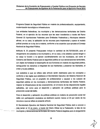 Dictamen de la Comisión de Presupuesto y Cuenta Pública con Proyecto de Decreto
de Presupuesto de Egresos de la Federación para el Ejercicio Fiscal 2014

Programa Estatal de Seguridad Pública en materia de profesionalización, equipamiento,
modernización tecnológica e infraestructura.
Las entidades federativas, los municipios y las demarcaciones territoriales del Distrito
Federal, en el ejercicio de ios recursos que Ies sean transferidos a través del Ramo
General 33 Aportaciones Federales para Entidades Federativas y Municipios deberán
alinear, en su caso, la aplicación de los recursos para implementar y operar el modelo
policial previsto en la ley de la materia, conforme a los acuerdos que apruebe el Consejo
Nacional de Seguridad Pública.
Artículo 9. El presente Presupuesto incluye la cantidad de $4,733*026,525, para el
otorgamiento de subsidios a los municipios y, en su caso, a los estados cuando tengan a

su cargo la función o la ejerzan coordinadamente con los municipios, asi como al
Gobierno del Distrito Federal para la seguridad pública en sus demarcaciones territoriales,
con objeto de fortalecer el desempeño de sus funciones en materia de seguridad pública,
salvaguardar los derechos e integridad de sus habitantes y preservar las libertades, el
orden y la paz públicos.

Los subsidios a que se refiere este artículo serán destinados para los conceptos y

conforme a las reglas que establezca el Secretariado Ejecutivo del Sistema Nacional de
Seguridad Pública, con el propósito de profesionalizar y equipar a los cuerpos de
seguridad pública en los municipios y demarcaciones territoriales del Distrito Federal,
mejorar la Infraestructura de las corporaciones, en el marco de las disposiciones legales
aplicables, así como para el desarrollo y aplicación de políticas públicas para la
prevención social del delito.

Para el desarrollo y aplicación de políticas públicas en materia de prevención social del

delito con participación ciudadana se destinará cuando menos el 20 por ciento de los
recursos a que se refiere el presente artículo.

El Secretariado Ejecutivo del Sistema Nacional de Seguridad Pública dará a conocer a
-más tardar el 15 de enero, a través del Diario Oficial de la Federación, la lista de los

municipios y demarcaciones territoriales del Distrito Federal elegibles para el otorgamiento

18

 