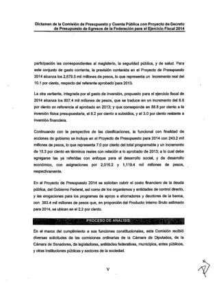 Dictamen de la Comisión de Presupuesto y Cuenta Pública con Proyecto de Decreto
de Presupuesto de Egresos de la Federación para el Ejercicio Fiscal 2014

participación las correspondientes al magisterio, la seguridad pública, y de salud. Para
este conjunto de gasto corriente, la previsión contenida en el Proyecto de Presupuesto
2014 alcanza los 2,679.5 mil millones de pesos, lo que representa un incremento real del

10.1 por ciento, respecto del referente aprobado para 2013.
La otra vertiente, integrada por el gasto de inversión, propuesto para el ejercicio fiscal de
2014 alcanza los 807.4 mil millones de pesos, que se traduce en un incremento del 8.6

por ciento en referencia al aprobado en 2013; y que con-esponde en 88.8 por ciento a la
inversión física presupuestaria, el 8.2 por ciento a subsidios, y el 3.0 por ciento restante a
inversión financiera.

Continuando con la perspectiva de las clasificaciones, la funcional con finalidad de
acciones de gobierno se incluye en el Proyecto de Presupuesto para 2014 con 243.2 mil
millones de pesos, lo que representa 7.0 por ciento del total programable y un incremento

de 15.3 por ciento en términos reales con relación a lo aprobado de 2013; a lo cual debe
agregarse las ya referidas con enfoque para el desarrollo social, y de desarrollo
económico, con

asignaciones por

2,016.2 y

1,119.4

mil millones

de

pesos,

respectivamente.

En el Proyecto de Presupuesto 2014 se solicitan cubrir el costo financiero de la deuda
pública, del Gobierno Federal, así como de los organismos y entidades de control directo,

y las erogaciones para los programas de apoyo a ahorradores y deudores de la banca,

con 383.4 mil millones de pesos que, en proporción del Producto Interno Bruto estimado
para 2014, se ubican en el 2.2 por ciento.

;iPR©eESp ÜE ANALISI^^^^
En el marco del cumplimiento a sus funciones constitucionales, esta Comisión recibió
diversas solicitudes de las comisiones ordinarias de la Cámara de Diputados, de la

Cámara de Senadores, de legisladores, entidades federativas, municipios, entes públicos,
y otras instituciones públicas y sectores de la sociedad.

 