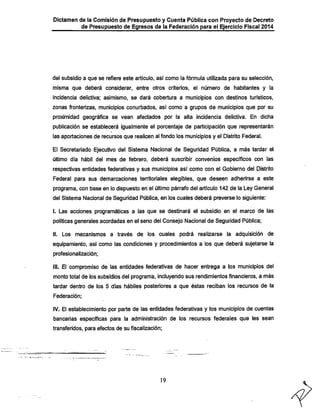 Dictamen de la Comisión de Presupuesto y Cuenta Pública con Proyecto de Decreto

de Presupuesto de Egresos de la Federación para el Ejercicio Fiscal 2014

del subsidio a que se refiere este artículo, así como la fórmula utilizada para su selección,
misma que deberá considerar, entre otros criterios, el número de habitantes y la
incidencia delictiva; asimismo, se dará cobertura a municipios con destinos turísticos,

zonas fronterizas, municipios conurbados, así como a grupos de municipios que por su

proximidad geográfica se vean afectados por la alta incidencia delictiva. En dicha
publicación se establecerá igualmente el porcentaje de participación que representarán
las aportaciones de recursos que realicen al fondo los municipios y el Distrito Federal.

El Secretariado Ejecutivo del Sistema Nacional de Seguridad Pública, a más tardar el
último día hábil del mes de febrero, deberá suscribir convenios específicos con las
respectivas entidades federativas y sus municipios así como con el Gobierno del Distrito
Federal para sus demarcaciones territoriales elegibles, que deseen adherirse a este
programa, con base en lo dispuesto en el último párrafo del artículo 142 de la Ley General

del Sistema Nacional de Seguridad Pública, en los cuales deberá preverse lo siguiente:
I. Las acciones programáticas a las que se destinará el subsidio en el marco de las
políticas generales acordadas en el seno del Consejo Nacional de Seguridad Pública;
II. Los mecanismos a través de los cuales podrá realizarse la adquisición de

equipamiento, así como las condiciones y procedimientos a los que deberá sujetarse la
profesionalización;

III. El compromiso de las entidades federativas de hacer entrega a los municipios del
monto total de los subsidios del programa, incluyendo sus rendimientos financieros, a más
tardar dentro de los 5 días hábiles posteriores a que éstas reciban los recursos de la
Federación;

IV. El establecimiento por parte de las entidades federativas y los municipios de cuentas
bancarias específicas para la administración de los recursos federales que les sean
transferidos, para efectos de su fiscalización;

19

 