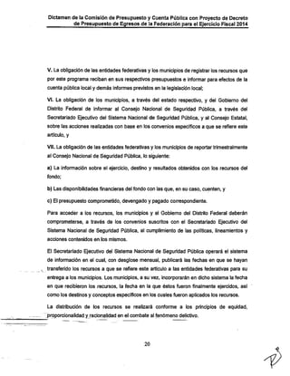 Dictamen de la Comisión de Presupuesto y Cuenta Pública con Proyecto de Decreto
de Presupuesto de Egresos.de la Federación para el Ejercicio Fiscal 2014

V. La obligación de las entidades federativas y los municipios de registrar los recursos que
por este programa reciban en sus respectivos presupuestos e informar para efectos de ia

cuenta pública local y demás informes previstos en la legislación local;

VI. La obligación de los municipios, a través del estado respectivo, y del Gobierno del
Distrito Federal de informar al Consejo Nacional de Seguridad Pública, a través del

Secretariado Ejecutivo del Sistema Nacional de Seguridad Pública, y al Consejo Estatal,
sobre las acciones realizadas con base en los convenios específicos a que se refiere este
artículo, y

VII. La obligación de las entidades federativas y los municipios de reportar trimestralmente
al Consejo Nacional de Seguridad Pública, lo siguiente:

a) La información sobre el ejercicio, destino y resultados obtenidos con los recursos del
fondo;

b) Las disponibilidades financieras del fondo con las que, en su caso, cuenten, y
c) El presupuesto comprometido, devengado y pagado correspondiente.
Para acceder a los recursos, los municipios y el Gobierno del Distrito Federal deberán
comprometerse, a través de los convenios suscritos con el Secretariado Ejecutivo del
Sistema Nacional de Seguridad Pública, al cumplimiento de las políticas, lineamientos y
acciones contenidos en los mismos.

El Secretariado Ejecutivo del Sistema Nacional de Seguridad Pública operará el sistema
de información en el cual, con desglose mensual, publicará las fechas en que se hayan
transferido los recursos a que se refiere este artículo a las entidades federativas para su
entrega a los municipios. Los municipios, a su vez, incorporarán en dicho sistema la fecha
en que recibieron los recursos, la fecha en la que éstos fueron finalmente ejercidos, así
como los destinos y conceptos específicos en los cuales fueron aplicados los recursos.

La distribución de los recursos se realizará conforme a los principios de equidad,

rproporcionalidad yj-acionalidad en el combate al fenómeno delictivo.

20

 