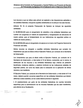 Dictamen de-la Comisión de Presupuesto y Cuenta Pública con Proyecto de Decreto

de Presupuesto de Egresos de la Federación para el Ejercicio Fiscal 2014

Los recursos a-que se refiere este artículo se sujetarán a las disposiciones aplicables a
los subsidios federales, incluyendo aquéllas establecidas en el artículo 8 de este Decreto.

Articulo 10. En el presente Presupuesto de Egresos se incluyen las siguientes
cantidades:

A. $2,668'400,000 para el otorgamiento de subsidios a las entidades federativas que
cuenten con programas en materia de equipamiento y reorganización de estructuras de

mando policial, para el fortalecimiento de sus instituciones de seguridad pública en
materia de mando policial, y

B. $2,595*000,000 para el otorgamiento de apoyos en el marco del Programa Nacional de
Prevención del Delito.

Dichos recursos se otorgarán a aquéllas entidades federativas que cumplan los
lineamientos que para tal efecto emita el Ejecutivo Federal, por conducto de la Secretaría
de Gobernación.

Los Lineamientos que para el efecto emita el Ejecutivo Federal, por conducto de la
Secretaría de Gobernación, a más tardar el 15 de febrero, contendrán, por lo menos, la
distribución de los recursos a las entidades federativas bajo criterios de población
beneficiada, incidencia delictiva y cobertura territorial de las instituciones estatales de

seguridad pública, así como las bases para la evaluación de la aplicación de dichos
recursos y sus resultados.

El Ejecutivo Federal, por conducto de la Secretaría de Gobernación, a más tardar el 31 de
marzo, deberá suscribir convenios específicos con las entidades federativas que deseen

adherirse a estos subsidios, en los cuales deberá preverse lo siguiente;

I. El establecimiento por parte de las entidades federativas de cuentas bancarias
específicas para la administración de los recursos federales que les sean transferidos,
para efectos de su fiscalización;

21

 