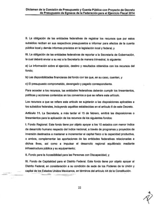 Dictamen de la Comisión de Presupuesto y Cuenta Pública con Proyecto de Decreto

de Presupuesto de Egresos de ia Federación para ei Ejercicio Fiscal 2014

li. La obligación de las entidades federativas de registrar los recursos que por estos
subsidios reciban en sus respectivos presupuestos e informar para efectos de la cuenta
pública local y demás informes previstos en la legislación local y federal, y
ill. La obligación de las entidades federativas de reportar a la Secretaría de Gobernación,

la cual deberá enviar a su vez a la Secretaría de manera trimestral, lo siguiente:
a) La infonnación sobre el ejercicio, destino y resultados obtenidos con los recursos del
fondo;

b) Las disponibilidades financieras del fondo con las que, en su caso, cuenten, y
c) El presupuesto comprometido, devengado y pagado correspondiente.

Para acceder a los recursos, las entidades federativas deberán cumplir los lineamientos,
políticas y acciones contenidos en los convenios a que se refiere este artículo.

Los recursos a que se refiere este artículo se sujetarán a las disposiciones aplicables a
los subsidios federales, incluyendo aquéllas establecidas en el artículo 8 de este Decreto.

Artículo 11. La Secretaría, a más tardar el 15 de febrero, emitirá las disposiciones o
lineamientos para la aplicación de los recursos de los siguientes fondos:
i. Fondo Regional. Este fondo tiene por objeto apoyar a los 10 estados con menor índice
de desarrollo humano respecto del índice nacional, a través de programas y proyectos de

inversión destinados a mantener e incrementar el capital físico o la capacidad productiva,
o ambos, complementar las aportaciones de las entidades federativas relacionadas a

dichos fines,

así como a

impulsar el desarrollo regional equilibrado mediante

infraestructura pública y su equipamiento;
II. Fondo para la Accesibilidad para las Personas con Discapacidad, y
III. Fondo de Capitalidad para el Distrito Federal. Este fondo tiene por objeto apoyar al
Distrito Federal, en consideración a su condición de sede de los Poderes de la Unión y
capital de los Estados Unidos ÍWexicanos, en términos del artículo 44 de la Constitución.

22

 