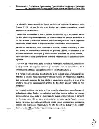Dictamen de la Comisión de Presupuesto y Cuenta Pública con Proyecto de Decreto
de Presupuesto de Egresos de la Federación para el Ejercicio Fiscal 2014

La asignación prevista para diclios fondos se distribuirá conforme a lo señalado en los

Anexos 19 y 19.1. de este Decreto, en los términos y condiciones que mediante convenio
se determinen para tal efecto.

Los recursos de los fondos a que se refieren las fracciones I y II del presente artículo
deberán solicitarse y convenirse dentro del primer trimestre del ejercicio, en términos de
las disposiciones que emita la Secretaría, así como reasignarse los que no hayan sido
devengados en ese periodo, a programas sociales y de inversión en infraestructura.

Artículo 12. Los recursos a que se refieren el Anexo 19.3 Fondo de Cultura y el Anexo
19.4 Fondo de Infraestructura Deportiva del presente Decreto, se destinarán a las

entidades federativas, municipios y demarcaciones territoriales del Distrito Federal, a
través del Ramo General 23 Provisiones Salariales y Económicas, de conformidad con lo
siguiente;
I. El Fondo de Cultura tendrá como finalidad la construcción, rehabilitación, remodelación

y equipamiento de espacios artísticos y culturales para la consolidación de la
infraestructura pública de los espacios dedicados a la difusión cultural, y
II. El Fondo de Infraestructura Deportiva tendrá como finalidad fortalecer el desarrollo del
deporte y la actividad física mediante proyectos de inversión en infraestructura deportiva,

que comprendan acciones de obra pública y equipamiento deportivo, a fin de crear,
ampliar y mejorar los espacios para la práctica del deporte en general y el de alto nivel
competitivo.

La Secretaría emitirá, a más tardar el 31 de enero, las disposiciones específicas para la
aplicación de dichos fondos. Las entidades federativas deberán solicitar los recursos
correspondientes a más tardar el 15 de marzo, los cuales serán ministrados 50 por ciento

en el mes de marzo y 50 por ciento a más tardar en el mes de agosto. Aquellos recursos
que no hayan sido convenidos y ministrados en esé periodo se reaisignarán a programas

sociales y de inversión en infraestructura. Del total del costo de cada proyecto, se podrá
destinar hasta el 30 por ciento de los recursos para equipamiento.

23

 