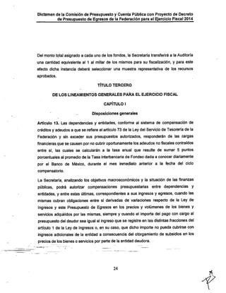 Dictamen de la Comisión de Presupuesto y Cuenta Pública con Proyecto de Decreto

de Presupuesto de Egresos de la Federación para el Ejercicio Fiscal 2014

Del montototal asignado a cada uno de los fondos, la Secretaría transferirá a la Auditoría
una cantidad equivalente al 1 al millar de los mismos para su fiscalización, y para este
efecto dicha instancia deberá seleccionar una muestra representativa de los recursos
aprobados.

TÍTULO TERCERO
DE LOS LINEAMIENTOS GENERALES PARA EL EJERCICIO FISCAL

CAPÍTULO I
Disposiciones generales

Articulo 13. Las dependencias y entidades, conforme al sistema de compensación de

créditos y adeudos a que se refiere el artículo 73 de la Ley del Servicio de Tesorería de la
Federación y sin exceder sus presupuestos autorizados, responderán de las cargas

financieras que se causen por no cubrir oportunamente los adeudos no fiscales contraídos
entre sí, las cuales se calcularán a la tasa anual que resulte de sumar 5 puntos
porcentuales al promedio de la Tasa Interbancaria de Fondeo dada a conocer diariamente
por el Banco de México, durante el mes inmediato anterior a la fecha del ciclo
compensatorio.

La Secretaría, analizando los objetivos macroeconómicos y la situación de las finanzas
públicas, podrá autorizar compensaciones presupuestarias entre dependencias y
entidades, y entre estas últimas, correspondientes a sus ingresos y egresos, cuando las
mismas cubran obligaciones entre sí derivadas de variaciones respecto de la Ley de
Ingresos y este Presupuesto de Egresos en los precios y volúmenes de los bienes y
servicios adquiridos por las mismas, siempre y cuando el importe del pago con cargo al
presupuesto del deudor sea igual al ingreso que se registre en las distintas fracciones del
artículo 1 de la Ley de Ingresos o, en su caso, que dicho importe no pueda cubrirse con
ingresos adicionales de la entidad a consecuencia del otorgamiento de subsidios en los
precios de los bienes o sen/icios por parte de la entidad deudora.

24

 