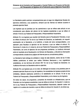 Dictamen de la Comisión de Presupuesto y Cuenta Pública con Proyecto de Decreto
de Presupuesto de Egresos de la Federación para el Ejercicio Fiscal 2014

La Secretaría podrá autorizar compensaciones para el pago de obligaciones fiscales de

ejercicios anteriores y sus accesorios, siempre que las mismas se realicen durante el
presente ejercicio fiscal.

Los ingresos que se perciban por las operaciones a que se refiere este artículo no se

considerarán para efectos del cálculo de los ingresos excedentes a que se refiere el
artículo 19 de la Ley Federal de Presupuesto y Responsabilidad Hacendaria.

Artículo 14. Los ingresos que resulten del Derecho para la Fiscalización Petrolera, a que
se refiere el artículo 254 Ter de la Ley Federal de Derechos, se destinarán, sin requerir
autorización de la Secretaría, a la Auditoría, a través del ramo correspondiente, y se

aplicarán para fiscalizar el ejercicio de ios recursos a que se refiere ei artículo 19,
fracciones IV, inciso d) y V, inciso b), de la Ley Federal de Presupuesto y Responsabilidad
IHacendaria, así como el ejercicio de sus programas prioritarios. La Auditoría informará
sobre el resultado de la fiscalización a la Cámara de Diputados, y difundirá la información

correspondiente a través de su página de Internet para su conocimiento público.

La Secretaría hará entrega de anticipos a cargo de este derecho, dentro de los 10 días
hábiles posteriores al entero que realice Petróleos Mexicanos y sus organismos
subsidiarios, en los términos del artículo 254 Ter de la Ley Federal de Derechos. La
Auditoría informará a la Secretaría sobre su ejercicio.

Artículo 15. Los ingresos que, en su caso, se obtengan en exceso a los previstos para el
presente ejercicio fiscal en la Ley de Ingresos y los excedentes de ingresos propios de las
entidades, deberán destinarse conforme a lo establecido en el artículo 19 de la Ley

Federal de Presupuesto y Responsabilidad Hacendaria y en la misma Ley de ingresos.
En todos los casos, los programas y proyectos de inversión en infraestmctura, que se

financien con los ingresos excedentes a que se refiere el artículo 19, fracción V, inciso a),
de la Ley Federal de Presupuesto y Responsabilidad Hacendaria, deberán contar con
registro en la cartera de inversión a que se refiere el artículo34, fracción III, de dicha Ley.

25

 