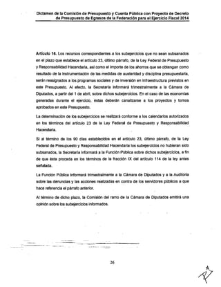 Dictamen de la Comisión de Presupuesto y Cuenta Pública con Proyecto de Decreto

•

de Presupuesto de Egresos de la Federación para el Ejercicio Fiscal 2014

Artículo 16. Los recursos correspondientes.a ios subejercicios que no sean subsanados
en ei piazo que establece ei articulo 23, último párrafo, de ia Ley Federal de Presupuesto
y Responsabilidad Hacendarla, así como el importe de los ahorros que se obtengan como

resultado de la instrumentación de las medidas de austeridad y disciplina presupuestaria,
serán reasignados a los programas sociales y de inversión en infraestructura previstos en
este Presupuesto. Al efecto, la Secretaría informará trimestralmente a la Cámara de

Diputados, a partir del 1 de abril, sobre dichos subejercicios. En el caso de las economías
generadas durante el ejercicio, éstas deberán canalizarse a los proyectos y tomos

aprobados en este Presupuesto.

La determinación de los subejercicios se realizará conforme a los calendarios autorizados
en los términos del artículo 23 de la Ley Federal de Presupuesto y Responsabilidad
Hacendarla.

Si al término de los 90 días establecidos en el artículo 23, último párrafo, de la Ley

Federal de Presupuesto y Responsabilidad Hacendarla los subejercicios no hubieran sido
subsanados, la Secretaría infprmará a la Función Pública sobre dichos subejercicios, a fin

de que ésta proceda en los términos de la fracción IX del artículo 114 de la ley antes
señalada.

La Función Pública infonnará trimestralmente a la Cámara de Diputados y a la Auditoria
sobre las denuncias y las acciones realizadas en contra de los servidores públicos a que
hace referencia el párrafo anterior.

Al término de dicho plazo, la Comisión del ramo de la Cámara de Diputados emitirá una
opinión sobre los subejercicios informados.

26

 