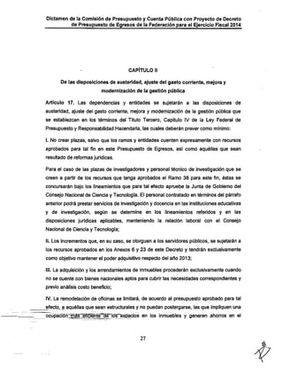 Dictamen de la Comisión de Presupuesto y Cuenta Pública con Proyecto de Decreto
de Presupuesto de Egresos de la Federación para el Ejercicio Fiscal 2014

CAPÍTULO II

De las disposiciones de austeridad, ajuste del gasto corriente, mejora y
modernización de la gestión púbiica

Artículo 17. Las dependencias y entidades se sujetarán a las disposiciones de
austeridad, ajuste del gasto corriente, mejora y modernización de la gestión pública que
se establezcan en los términos del Título Tercero, Capítulo IV de la Ley Federal de

Presupuesto y Responsabilidad IHacendaría, las cuales deberán prever como mínimo:

I. No crear plazas, salvo que los ramos y entidades cuenten expresamente con recursos
aprobados para tal fin en este Presupuesto de Egresos, así como aquéllas que sean
resultado de reformas jurídicas.
Para el caso de las plazas de investigadores y personal técnico de investigación que se
creen a partir de los recursos que tenga aprobados el Ramo 38 para este fin, éstas se
concursarán bajo los íineamientos que para tal efecto apruebe la Junta de Gobierno del

Consejo Nacional de Ciencia y Tecnología. El personal contratado en términos del párrafo
anterior podrá prestar servicios de investigación y docencia en las instituciones educativas

y de investigación, según se determine en los Iineamientos referidos y en las
disposiciones jurídicas aplicables, manteniendo la relación laboral con el Consejo
Nacional de Ciencia y Tecnología;

II. Los incrementos que, en su caso, se otorguen a los servidores públicos, se sujetarán a
los recursos aprobados en los Anexos 6 y 23 de este Decreto y tendrán exclusivamente
como objetivo mantener el poder adquisitivo respecto del año 2013;

III. La adquisición y los arrendamientos de inmuebles procederán exclusivamente cuando
no se cuente con bienes nacionales aptos para cubrir las necesidades correspondientes y
previo análisis costo beneficio;

IV. La remodelación de oficinas se limitará, de acuerdo al presupuesto aprobado para tal
efecto, a aquéllas que sean estructurales y no puedan postergarse, las que impliquen una
ocupacrófrmas eficiente dé los espacios en los inmuebles y generen ahion-os en el

27

 