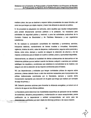 Dictamen de la Comisión de Presupuesto y Cuenta Pública con Proyecto de Decreto
de Presupuesto de Egresos de la Federación para el Ejercicio Fiscal 2014

mediano piazo, las que se destinen a reparar daños provenientes de casos fortuitos, asi
como las que tengan por objeto mejorar y hacer más eficiente la atención al público;
V. No procederá la adquisición de veiiicuios, salvo aquéllos que resulten indispensables
para prestar directamente servicios públicos a la población, los necesarios para

actividades de seguridad pública y nacional, o para las actividades productivas de la
Comisión Federal de Electricidad y de Petróleos Mexicanos y sus organismos
subsidiarios;

VI. Se realizará la contratación consolidada de materiales y suministros; servicios,

incluyendo telefonía, mantenimiento de bienes muebles e inmuebles, fotocopiado,
vigilancia, boletos de avión, vales de despensa, medicamentos, seguros sobre personas y

bienes, entre otros, siempre y cuando se asegure la obtención de ahorros y de las
mejores condiciones para el Estado en cuanto a calidad, precio y oportunidad disponibles.
Adicionalmente, se utilizará la modalidad de ofertas subsecuentes de descuentos en las

licitaciones públicas que se realicen cuando los bienes a adquirir o sen/icios por contratar
satisfagan los requisitos y condiciones que establece la normatividad en la materia y se
asegure con ello la obtención de las mejores condiciones para el Estado;

VII. Las dependencias y entidades que tengan contratadas pólizas de seguros sobre

personas y bienes deberán llevar a cabo las acciones necesarias para incorporarse a las
pólizas institucionales coordinadas por la Secretaría, siempre y cuando dicha
incorporación represente una reducción en el gasto que tenga que realizar por concepto
de pago de primas, y

VIII. Deberán preverse acciones para fomentar la eficiencia energética y el ahorro en el
consumo de agua en las oficinas públicas.

La Secretaría podrá determinar las modalidades específicas de aplicación de las medidas
de austeridad, disciplina presupuestaria y modernización en casos excepcionales, previa

justificación de la dependencia o entidad correspondiente, así como para las
^dependencias v entidades que sean objeto de reformas jurídicas o de nueva creación.

28

 