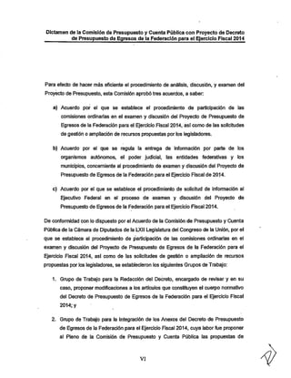 Dictamen de la Comisión de Presupuesto y Cuenta Pública con Proyecto de Decreto
de Presupuesto de Egresos de la Federación para el Ejercicio Fiscal 2014

Para efecto de hacer más eficiente el procedimiento de análisis, discusión, y examen del

Proyecto de Presupuesto, esta Comisión aprobó tres acuerdos, a saber:
a) Acuerdo por el que se establece el procedimiento de participación de las
comisiones ordinarias en el examen y discusión del Proyecto de Presupuesto de
Egresos de la Federación para el Ejercicio Fiscal 2014, así como de las solicitudes

de gestión o ampliación de recursos propuestas por los legisladores.
b) Acuerdo por el que se regula la entrega de información por parte de los
organismos autónomos, el poder judicial, las entidades federativas y los
municipios, concerniente al procedimiento de examen y discusión del Proyecto de
Presupuesto de Egresos de la Federación para el Ejercicio Fiscal de 20^4-

c) Acuerdo por el que se establece el procedimiento de solicitud de información al
Ejecutivo Federal en el proceso de examen y discusión del Proyecto de
Presupuesto de Egresos de la Federación para el Ejercicio Fiscal 2014.

De conformidad con lo dispuesto por el Acuerdo de la Comisión de Presupuesto y Cuenta
Pública de la Cámara de Diputados de la LXil Legislatura del Congreso de la Unión, por el
que se establece el procedimiento de participación de las comisiones ordinarias en el

examen y discusión del Proyecto de Presupuesto de Egresos de la Federación para el
Ejercicio Fiscal 2014, así como de las solicitudes de gestión o ampliación de recursos
propuestas por los legisladores, se establecieron los siguientes Grupos de Trabajo:

1. Grupo de Trabajo para la Redacción del Decreto, encargado de revisar y en su
caso, proponer modificaciones a los artículos que constituyen el cuerpo normativo

del Decreto de Presupuesto de Egresos de la Federación para el Ejercicio Fiscal
2014; y

2. Grupo de Trabajo para la Integración de los Anexos del Decreto de Presupuesto

de Egresos de la Federación para el Ejercicio Fiscal 2014, cuya labor fue proponer
al Pleno de la Comisión de Presupuesto y Cuenta Pública las propuestas de

VI

 