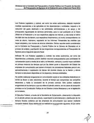 Dictamen de la Comisión de Presupuesto y Cuenta Pública con Proyecto de Decreto

de Presupuesto de Egresos de la Federación para el Ejercicio Fiscal 2014

Los Poderes Legislativo y Judicial, así como los entes autónomos, deberán implantar
medidas equivalentes a las aplicables en las dependencias y entidades, respecto a la
reducción del gasto destinado a las actividades administrativas y de apoyo y del
presupuesto regularizable de servicios personales, para lo cual publicarán en el Diario

Oficial de la Federación y en sus respectivas páginas de Internet, a más tardar el último
día fiábil del mes de febrero, sus respectivos lineamientos y el monto correspondiente a la
meta de ahorro. Asimismo, reportarán en los Informes Trimestrales las medidas que

íiayan adoptado y los montos de ahorros obtenidos. Dichos reportes serán considerados
por la Comisión de Presupuesto y Cuenta Pública de la Cámara de Diputados en el
proceso de análisis y aprobación de las erogaciones correspondientes al Presupuesto de
Egresos para el siguiente ejercicio fiscal.

Artículo 18. Los Poderes Legislativo y. Judicial, los entes autónomos, así como las
dependencias y entidades, podrán desfinar recursos presupuestarios para actividades de
comunicación social a través de la radio y la televisión, siempre y cuando hayan solicitado
en primera instancia los fiempos que por ley deben poner a disposición del Estado las
empresas de comunicación que operan al amparo de concesiones federales para el uso,
aprovechamiento o explotación de bienes del dominio directo de la Nación y dichos

fiempos no estuvieran disponibles en los espacios y tiempos solicitados.
No podrán realizarse erogaciones en comunicación social en las entidades federativas en
donde se lleven a cabo elecciones, durante el tiempo que comprendan las campañas
electorales y hasta la conclusión de la jornada comicial. Sólo podrán realizarse
erogaciones en los tiempos a que se refiere el párrafo anterior, en los casos de excepción
previstos en la Constitución Política de los Estados Unidos Mexicanos y en la legislación
en la materia.

El Ejecutivo Federal, a través de la Secretaría de Gobernación, observando lo dispuesto

en el párrafo primero de este artículo, supervisará la administración y distribución de los
tiempos fiscales cubiertos por las empresas de comunicación que operan mediante
concesión federal. Dicha distribución se realizará en la proporción siguiente: 40 por ciento

29

 