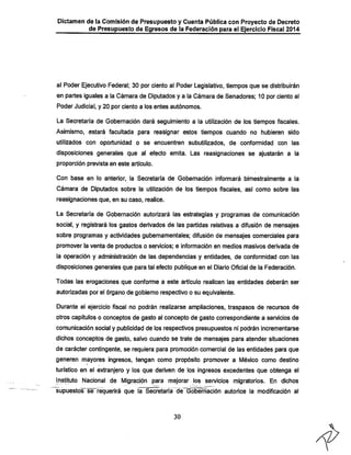 Dictamen de la Comisión de Presupuesto y Cuenta Pública con Proyecto de Decreto
de Presupuesto de Egresos de la Federación para el Ejercicio Fiscal 2014

al Poder Ejecutivo Federal; 30 por ciento al Poder Legislativo, tiempos que se distribuirán
en partes iguales a la Cámara de Diputados y a la Cámara de Senadores; 10 por ciento al
Poder Judicial, y 20 por ciento a los entes autónomos.

La Secretaría de Gobernación dará seguimiento a la utilización de los tiempos fiscales.
Asimismo, estará facultada para reasignar estos tiempos cuando no liubieren sido
utilizados con oportunidad o se encuentren subutilizados, de conformidad con las

disposiciones generales que al efecto emita. Las reasignaciones se ajustarán a la
proporción prevista en este artículo.

Con base en lo anterior, la Secretaría de Gobernación informará bimestralmente a la

Cámara de Diputados sobre la utilización de los tiempos fiscales, así como sobre las
reasignaciones que, en su caso, realice.

La Secretaría de Gobernación autorizará las estrategias y programas de comunicación
social, y registrará los gastos derivados de las partidas relativas a difusión de mensajes

sobre programas y actividades gubernamentales; difusión de mensajes comerciales para
promover la venta de productos o servicios; e información en medios masivos derivada de

la operación y administración de las dependencias y entidades, de conformidad con las
disposiciones generales que para tal efecto publique en el Diario Oficial de la Federación.

Todas las erogaciones que conforme a este artículo realicen las entidades deberán ser
autorizadas por el órgano de gobierno respectivo o su equivalente.
Durante el ejercicio fiscal no podrán realizarse ampliaciones, traspasos de recursos de
otros capítulos o conceptos de gasto al concepto de gasto correspondiente a servicios de

comunicación social y publicidad de los respectivos presupuestos ni podrán incrementarse
diciios conceptos de gasto, salvo cuando se trate de mensajes para atender situaciones
de carácter contingente, se requiera para promoción comercial de las entidades para que
generen mayores ingresos, tengan como propósito promover a México como destino

turístico en el extranjero y los que deriven de los ingresos excedentes que obtenga el

[nstituto Nacional de Migración para mejorar jos servicios migratorios. En diclios
supuestos se requerirá que la Secretaría de Gobernación autorice la modificación al

30

 
