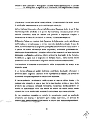 Dictamen de la Comisión de Presupuesto y Cuenta Pública con Proyecto de Decreto

de Presupuesto de Egresos de la Federación para el Ejercicio Fiscal 2014

programa de comunicación social correspondiente y posteriormente la Secretaría emitirá
la autorización presupuestaria en el concepto de gasto respectivo.
La Secretaría de Gobernación informará a la Cámara de Diputados, dentro de los 10 días
naturales siguientes a la fecha en la que las dependencias y entidades cuenten con los

recursos autorizados, sobre las razones que justifican la ampliación, traspaso o
incremento de recursos, así como sobre su cuantía y modalidades de ejercicio.
El Ejecutivo Federal, por conducto de la Secretaría de Gobernación, remitirá a la Cámara
de Diputados, en forma impresa y en formato electrónico de texto modificable de base de
datos, la relación de todos los programas y campañas de comunicación social, relativos a
la partida de difusión de mensajes sobre programas y actividades gubernamentales,
desglosadas por dependencias y entidades, así como la programación de las erogaciones

destinadas a sufragarios. Asimismo, deberá contener la descripción de las fórmulas,
modalidades y reglas para la asignación de tiempos oficiales. Dicho informe deberá
presentarse una vez autorizados los programas de comunicación correspondientes.

Los programas y campañas de comunicación social se ejecutarán con arreglo a las
siguientes bases:

I. Los tiempos oficiales sólo podrán destinarse a actividades de difusión, infomiación o

promoción de los programas y acciones de las. dependencias o entidades, así como a las
actividades análogas que prevean las disposiciones aplicables;

II. Las dependencias y entidades no podrán convenir el pago de créditos fiscales, ni de
cualquier otra obligación de pago a favor de la dependencia o entidad, a través de la

prestación de servicios de publicidad, impresiones, inserciones y demás actividades en
materia de comunicación social. Los medios de difusión del sector público podrán
convenir con los del sector privado la prestación recíproca de sen/icios de publicidad;

III. Las erogaciones realizadas en materia de comunicación social, se acreditarán
únicamente con órdenes de transmisión para medios electrónicos, con órdenes de

inserción para medios impresos^y-con órdenes de servició para medios complementarios.

31

 