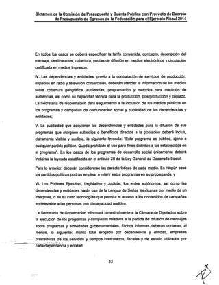 Dictamen de ia Comisión de Presupuesto y Cuenta Pública con Proyecto de Decreto
de Presupuesto de Egresos de la Federación para el Ejercicio Fiscal 2014

En todos los casos se deberá especificar la tarifa convenida, concepto, descripción del

mensaje, destinatarios, cobertura, pautas de difusión en medios electrónicos y circulación
certificada en medios impresos;

IV. Las dependencias y entidades, previo a la contratación de servicios de producción,

espacios en radio y televisión comerciales, deberán atender la información de los medios
sobre cobertura geográfica, audiencias, programación y métodos para medición de
audiencias, así como su capacidad técnica para la producción, postproducción y copiado.
La Secretaría de Gobernación dará seguimiento a la inclusión de los medios públicos en

los programas y campañas de comunicación social y publicidad de las dependencias y
entidades;

V. La publicidad que adquieran las dependencias y entidades para la difusión de sus
programas que otorguen subsidios o beneficios directos a la población deberá incluir,
claramente visible y audible, la siguiente leyenda: "Este programa es público, ajeno a
cualquier partido político. Queda proiiibido el uso para fines distintos a los establecidos en
el programa". En los casos de los programas de desarrollo social únicamente deberá

incluirse la leyenda establecida en el artículo 28 de la Ley General de Desarrollo Social.
Para lo anterior, deberán considerarse las características de cada medio. En ningún caso

los partidos políticos podrán emplear o referir estos programas en su propaganda, y

VI. Los Poderes Ejecutivo, Legislativo y Judicial, los entes autónomos, así como las
dependencias y entidades harán uso de la Lengua de Señas Mexicanas por medio de un
intérprete, o en su caso tecnologías que pemnita el acceso a los contenidos de campañas
en televisión a las personas con discapacidad auditiva.
La Secretaría de Gobernación informará bimestralmente a la Cámara de Diputados sobre

la ejecución de los programas y campañas relativos a la partida de difusión de mensajes
sobre programas y actividades gubernamentales. Dichos informes deberán contener, al
menos, lo siguiente: monto total erogado por dependencia y entidad, empresas
prestadoras de los,.servicios y tiempos contratados, fiscales y de estado utilizados por
cad^ependencia y entidad.

32

 