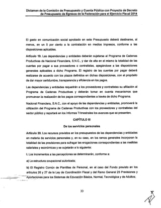 Dictamen de la Comisión de Presupuesto y Cuenta Pública con Proyecto de Decreto

de Presupuesto de Egresos de la Federación para el Ejercicio Fiscal 2014

El gasto en comunicación social aprobado en este Presupuesto deberá destinarse, al
menos, en un 5 por ciento a la contratación en medios impresos, confonne a las
disposiciones aplicables.

Artículo 19. Las dependencias y entidades deberán sujetarse al Programa de Cadenas
Productivas de Nacional Financiera, S.N.C., y dar de alta en el mismo la totalidad de las

cuentas por pagar a sus proveedores o contratistas, apegándose a las disposiciones

generales aplicables a dicho Programa. El registro de las cuentas por pagar deberá
realizarse de acuerdo con los plazos definidos en diclias disposiciones, con el propósito
de dar mayor certidumbre, transparencia y eficiencia en los pagos.

Las dependencias y entidades requerirán a los proveedores y contratistas su afiliación al
Programa de Cadenas Productivas y deberán tomar •en cuenta mecanismos que
promuevan la realización de los pagos correspondientes a través de diclio Programa:

Nacional Financiera, S.N.C., con el apoyo de las dependencias y entidades, promoverá la

utilización del Programa de Cadenas Productivas con los proveedores y contratistas del
sector público y reportará en los Informes Trimestrales los avances que se presenten.
CAPÍTULO lil
De los servicios personales

Artículo 20. Los recursos previstos en los presupuestos de las dependencias y entidades
en materia de servicios personales y, en su caso, en los ramos generales incorporan la

totalidad de las previsiones para sufragar las erogaciones correspondientes a las medidas
salariales y económicas y se sujetarán a lo siguiente;
I. Los incrementos a las percepciones se determinarán, conforme a:
a) La estructura ocupacional autorizada;

b) El Registro Común de Plantillas de Personal, en el caso del Fondo previsto en los
artículos 26 y 27 de la Ley de Coordinación Fiscal y del Ramo General 25 Previsiones y
"Aportaciones para los Sistemas de Educiación Básica, Normal, Tecnológica y de Adultos;

33

 