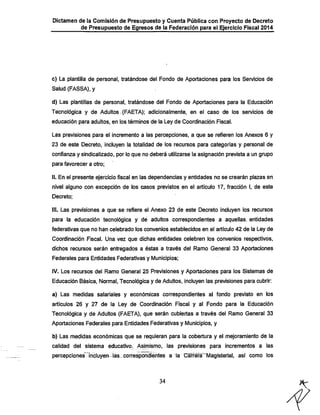 Dictamen de la Comisión de Presupuesto y Cuenta Pública con Proyecto de Decreto
de Presupuesto de Egresos de la Federación para el Ejercicio Fiscal 2014

c) La plantilla de personal, tratándose del Fondo de Aportaciones para los Servicios de
Salud (FASSA), y
d) Las plantillas de personal, tratándose del Fondo de Aportaciones para ta Educación
Tecnológica y de Adultos. (FAETA); adicionalmente, en el caso de los servicios de
educación para adultos, en los términos de la.Ley de Coordinación Fiscal.
Las previsiones para el incremento a las percepciones, a que se refieren los Anexos 6 y
23 de este Decreto, incluyen la totalidad de los recursos para categorías y personal de
confianza y sindicalizado, por lo que no deberá utilizarse la asignación prevista a un grupo
para favorecer a otro;

il. En el presente ejercicio fiscal en las dependencias y entidades no se crearán plazas en
nivel alguno con excepción de los casos previstos en el artículo 17, fracción I, de este
Decreto;

III. Las previsiones a que se refiere el Anexo 23 de este Decreto incluyen los recursos

para la educación tecnológica y dé adultos correspondientes a aquellas, entidades
federativas que no han celebrado los convenios establecidos en el artículo 42 de la Ley de
Coordinación Fiscal. Una vez que dichas entidades celebren los convenios respectivos,

dichos recursos serán entregados a éstas a través del Ramo General 33 Aportaciones
Federales para Entidades Federativas y Municipios;
IV. Los recursos del Ramo General 25 Previsiones y Aportaciones para los Sistemas de
Educación Básica, Normal, Tecnológica y de Adultos, incluyen las previsiones para cubrir:

a) Las medidas salariales y económicas correspondientes al fondo previsto en los
artículos 26 y 27 de la Ley de Coordinación Fiscal y al Fondo para la Educación
Tecnológica y de Adultos (FAETA), que serán cubiertas a través del Ramo General 33
Aportaciones Federales para Entidades Federativas y Municipios, y

b) Las medidas económicas que se requieran para la cobertura y el mejoramiento de la

calidad del sistema educativo^ Asjmismo, las previsiones para incrementos a las

percepciones íncluyen-las^correspondientes a la Carrera''Magisterial, así como los

34

 