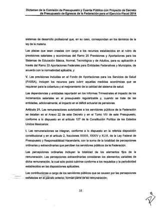Dictamen de la Comisión de Presupuesto y Cuenta Pública con Proyecto de Decreto
de Presupuesto de Egresos de la Federación para el Ejercicio Fiscal 2014

sistemas de desarrollo profesional que, en su caso, correspondan en los términos de la
ley de la materia.

Las plazas que sean creadas con cargo a los recursos establecidos en el rubro de
previsiones salariales y económicas del Ramo 25 Previsiones y Aportaciones para los
Sistemas de Educación Básica, Normal, Tecnológica y de Adultos, para su aplicación a
través del Ramo 33 Aportaciones Federales para Entidades Federativas y l/lunicipios, de
acuerdo con la normatividad aplicable, y
V. Las previsiones incluidas en el Fondo de Aportaciones para los Servicios de Salud

(FASSA), incluyen los recursos para cubrir aquellas medidas económicas que se

requieran para la cobertura y el mejoramiento de la calidad del sistema de salud.
Las dependencias y entidades reportarán en los Informes Trimestrales el impacto de los
incrementos salariales en el presupuesto regularizable y, cuando se trate de las
entidades, adicionalmente, el impacto en el déficit actuarial de pensiones.
Artículo 21. Las remuneraciones autorizadas a los servidores públicos de la Federación
se detallan en el Anexo 22 de este Decreto y en el Tomo VIII de este Presupuesto,
conforme a lo dispuesto en el artículo 127 de la Constitución Política de los Estados
Unidos Mexicanos:

I. Las remuneraciones se integran, conforme a lo dispuesto en la referida disposición
constitucional y en el artículo 2, fracciones XXXIII, XXXIV y XLVI, de la Ley Federal de
Presupuesto y Responsabilidad Hacendaría, con la suma de la totalidad de percepciones

ordinarias y extraordinarias que perciben los servidores públicos de la Federación.
Las percepciones ordinarías incluyen la totalidad de los elementos fijos de la
remuneración. Las percepciones extraordinarias consideran los elementos variables de
dichia remuneración, la cual sólo podrá cubrirse conforme a los requisitos y la periodicidad
establecidos en las disposiciones aplicables.
Las contribuciones a cargo de los servidores públicos que se causen por las percepciones

-señaladas en el párrafo ánterióT,"fo"frnlín'^rté'déngff ^múneraci^

35

 