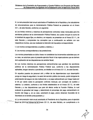 Dictamen de la Comisión de Presupuesto y Cuenta Pública con Proyecto de Decreto

de Presupuesto de Egresos de la Federación para el Ejercicio Fiscal 2014

II. La remuneración total anual autorizada al Presidente de la República y los tabuladores
de remuneraciones para la Administración Pública Federal se presentan en el Anexo
22.1., de este Decreto, conforme a lo siguiente:

a) Los límites mínimos y máximos de percepciones ordinarias netas mensuales para los.
servidores públicos de la Administración Pública Federal, las cuales incluyen la suma de
la totalidad de pagos fijos, en efectivo y en especie, se presentan en el Anexo 22.1.1., de
este Decreto y comprenden los conceptos que a continuación se señalan con sus

respectivos montos, una vez realizada la retención de impuestps correspondiente:
i. Los montos correspondientes a sueldos y salarios, y
ii. Los montos con-espondientes a las prestaciones.
Los montos presentados en dicho Anexo no consideran los incrementos salariales que, en
su caso, se autoricen para el jsresente ejercicio fiscal ni las repercusiones que se deriven
de la aplicación de las disposiciones de carácter fiscal;
b) Los montos máximos de percepciones extraordinarias que perciban los servidores
públicos de la Administración Pública Federal que, conforme a las disposiciones
aplicables, tengan derecho a percibirlas, se detallan en el Anexo 22.1.2., de este Decreto.
En aquellos puestos de personal civil y militar de las dependencias cuyo desempeño

ponga en riesgo ia seguridad o la salud del servidor público de mando, podrá otorgarse la
potenciación del seguro de vida institucional, y un pago extraordinario por riesgo hasta por
el 30 por ciento sobre la percepción ordinaria mensual, por concepto de sueldos y
salarios. Lo anterior, conforme a los límites establecidos en el Anexo 22.1.2., de este

Decreto y a las disposiciones que para tal efecto emita la Función Pública, la cual
evaluará la gravedad del riesgo y determinará el porcentaje del pago extraordinario en
función del riesgo y, en.su caso, autorizará el pago, previo dictamen favorable de la
Secretaría en el ámbito presupuestario, y

c) La remuneración total anual autorizada al Presidente de la República para el ejercicio
ifLscal de"'2014"se^í¡l5lü^~ernet~Anexo 22.1.3., de este Decreto, en cumplimiento a lo

36

 