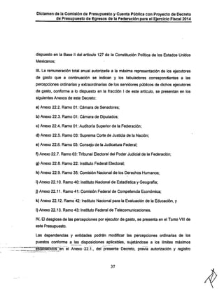 Dictamen de la Comisión de Presupuesto y Cuenta Pública con Proyecto de Decreto
de Presupuesto de Egresos de la Federación para el Ejercicio Fiscal 2014

dispuesto en la Base II del artículo 127 de la Constitución Política de los Estados Unidos
Mexicanos;

III. La remuneración total anual autorizada a la máxima representación de los ejecutores
de gasto que a continuación se indican y los tabuladores correspondientes a las

percepciones ordinarias y extraordinarias de los sen/idores públicos de dichos ejecutores
de gasto, conforme a lo dispuesto en la fracción I de este artículo, se presentan en los
siguientes Anexos de este Decreto:
a) Anexo 22.2. Ramo 01; Cámara de Senadores;

b) Anexo 22.3. Ramo 01: Cámara de Diputados;
c) Anexo 22.4. Ramo 01; Auditoría Superior de la Federación;
d) Anexo 22.5. Ramo 03; Suprema Corte de Justicia de la Nación;
e) Anexo 22.6. Ramo 03: Consejo de la Judicatura Federal;
f) Anexo 22.7. Ramo 03; Tribunal Electoral del Poder Judicial de ia Federación;
g) Anexo 22.8. Ramo 22; Instituto Federal Electoral:
h) Anexo 22.9. Ramo 35; Comisión Nacional de los Derechos IHumanos;

i) Anexo 22.10. Ramo 40; Instituto Nacional de Estadística y Geografía;
j) Anexo 22.11. Ramo 41; Comisión Federal de Competencia Económica;

k) Anexo 22.12. Ramo 42: Instituto Nacional para la Evaluación de la Educación, y
I) Anexo 22.13. Ramo 43: Instituto Federal de Telecomunicaciones.

IV. El desglose de las percepciones por ejecutor de gasto, se presenta en el Tomo VIII de
este Presupuesto.

Las dependencias y entidades podrán modificar las percepciones ordinarias de los
puestos conforme a las disposiciones aplicables, sujetándose a los límites máximos

1éstáBlecrdós"en el Anexo-22.1., der presente Decreto, previa autorización y registro

37

 