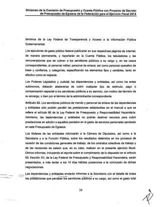 Dictamen de la Comisión de Presupuesto y Cuenta Pública con Proyecto de Decreto
de Presupuesto de Egresos de la Federación para el Ejercicio Fiscal 2014

términos de la Ley Federal de Transparencia y Acceso a la Información Pública
Gubernamental.

Los ejecutores de gasto público federal publicarán en sus respectivas páginas de Internet,
de manera permanente, y reportarán en la Cuenta Pública, los tabuladores y las
remuneraciones que se cubren a los servidores públicos a su cargo y, en los casos
correspondientes, al personal militar; personal de enlace; así como personal operativo de

base y confianza, y categorías, especificando los elementos fijos y variables, tanto en
efectivo como en especie.

Los Poderes Legislativo y Judicial, las dependencias y entidades, así como los entes
autónomos, deberán abstenerse de cubrir cualquier tipo de estímulo, pago o
compensación especial á los servidores públicos a su servicio, con motivo del término de

su encargo, o bien por el término de la administración correspondiente.

Artículo 22. Los servidores públicos de mando y personal de enlace de las dependencias
y entidades sólo podrán percibir las prestaciones establecidas en el manual a que se
refiere el artículo 66 de la Ley Federal de Presupuesto y Responsabilidad Hacendaria.
Asimismo, las dependencias y entidades no podrán destinar recursos para cubrir
prestaciones en adición a aquéllos previstos en el gasto de servicios personales aprobado

en este Presupuesto de Egresos.
Los titulares de las entidades infomiarán a la Cámara de Diputados, así como a la

Secretaría y a la Función Pública, sobre los resultados obtenidos en los procesos de
revisión de las condiciones generales de trabajo, de los contratos colectivos de trabajo y

de las revisionés de salario que, en su caso, realicen en el presente ejercicio fiscal.
Dichos informes, incluyendo el reporte sobre el cumplimiento de lo dispuesto en el artículo

65, fracción XII, de la Ley Federal de Presupuesto y Responsabilidad iHacendaría, serán
presentados, a más tardar a los 10 días hábiles posteriores a la conclusión de dichas
negociaciones.
Las dependencias y entidades enviarán informes a la Secretaría con el detalle de todas

las prestaciones que perciben los servidores públicos a su cargo, así como el gasto total

39

 