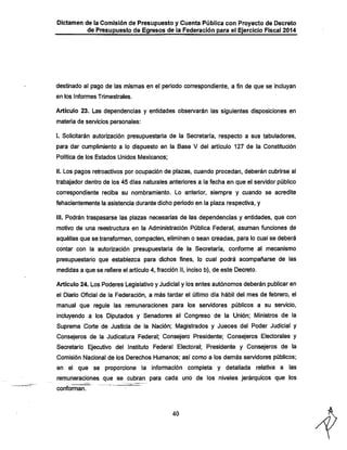 Dictamen de la Comisión de Presupuesto y Cuenta Pública con Proyecto de Decreto

de Presupuesto de Egresos de la Federación para el Ejercicio Fiscal 2014

destinado al pago de las mismas en el periodo correspondiente, a fin de que se incluyan
en los Informes Trimestrales.

Artículo 23. Las dependencias y entidades observarán las siguientes disposiciones en
materia de servicios personales:

i. Solicitarán autorización presupuestaría de la Secretaría, respecto a sus tabuladores,
para dar cumplimiento a lo dispuesto en la Base V del artículo 127 de la Constitución
Política de los Estados Unidos Mexicanos;

II. Los pagos retroactivos por ocupación de plazas, cuando procedan, deberán cubrirse al
trabajador dentro de los 45 días naturales anteriores a la feclia en que el servidor público

correspondiente reciba su nombramiento. Lo anterior, siempre y cuando se acredite
fehacientemente la asistencia durante dicho período en la plaza respectiva, y

III. Podrán traspasarse las plazas necesarias de las dependencias y entidades, que con
motivo de una reestructura en la Administración Pública Federal, asuman funciones de

aquéllas que se transformen, compacten, eliminen o sean creadas, para lo cual se deberá
contar con la autorización presupuestaria de la Secretaría, conforme al mecanismo

presupuestario que establezca para dichos fines, lo cual podrá acompañarse de las
medidas a que se refiere el artículo 4, fracción II, inciso b), de este Decreto.

Artículo 24. Los Poderes Legislativo y Judicial y los entes autónomos deberán publicar en
el Diario Oficial de la Federación, a más tardar el último día hábil del mes de febrero, el

manual que regule las remuneraciones para los servidores públicos a su servicio,
incluyendo a los Diputados y Senadores al Congreso de la Unión; Ministros de la

Suprema Corte de Justicia de la Nación; Magistrados y Jueces del Poder Judicial y
Consejeros de la Judicatura Federal; Consejero Presidente; Consejeros Electorales y

Secretario Ejecutivo del Instituto Federal Electoral; Presidente y Consejeros de la
Comisión Nacional de los Derechos Humanos; así como a los demás servidores públicos;

en el que se proporcione la información completa y detallada relativa a las
remuneraciones que se cubran para cada uno de los niveles jerárquicos que los
conforman.

40

 