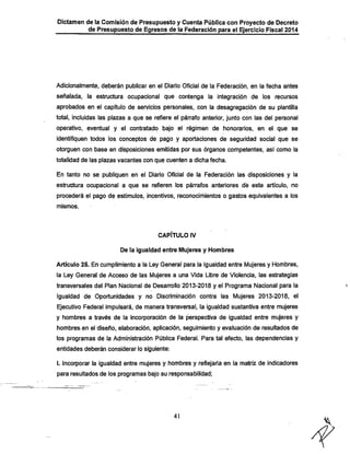 Dictamen de la Comisión de Presupuesto y Cuenta Pública con Proyecto de Decreto
de Presupuesto de Egresos de la Federación para el Ejercicio Fiscal 2014

Adicionalmente, deberán publicar en eh Diario Oficial de la Federación, en la feclia antes

señalada, la estructura ocupacional que contenga la integración de los recursos
aprobados en el capítulo de servicios personales, con la desagregación de su plantilla

total, incluidas las plazas a que se refiere el párrafo anterior, junto con las del personal
operativo, eventual y el contratado bajo el régimen de honorarios, en el que se

identifiquen todos los conceptos de pago y aportaciones de seguridad social que se
otorguen con base en disposiciones emitidas por sus órganos competentes, así como la
totalidad de las plazas vacantes con que cuenten a dicha fecha.
En tanto no se publiquen en el Diario Oficial de la Federación las disposiciones y la
estructura ocupacional a que se refieren los párrafos anteriores dé este artículo, no
procederá el pago de estímulos, incentivos, reconocimientos o gastos equivalentes a los
mismos.

CAPÍTULO IV
De la igualdad entre Mujeres y Hombres

Artículo 25. En cumplimiento a la Ley General para la Igualdad entre Mujeres y Hombres,
la Ley General de Acceso de las Mujeres a una Vida Libre de Violencia, las estrategias
transversales del Plan Nacional de Desarrollo 2013-201.8 y el Programa Nacional para la
Igualdad de Oportunidades y no Discriminación contra las Mujeres 2013-2018, el
Ejecutivo Federal impulsará, de manera transversal, la igualdad sustantiva entre mujeres
y hombres a través de la incorporación de la perspectiva de igualdad entre mujeres y
hombres en el diseño, elaboración, aplicación, seguimiento y evaluación de resultados de
los programas de la Administración Pública Federal. Para tal efecto, las dependencias y
entidades deberán considerar lo siguiente:

I. Incorporar la igualdad entre mujeres y hombres y reflejarla en la matriz de indicadores
para resultados de los programas bajo su responsabilidad;

41

 