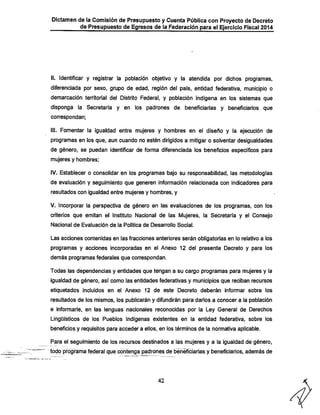 Dictamen de la Comisión de Presupuesto y Cuenta Pública con Proyecto de Decreto
de Presupuesto de Egresos de la Federación para el Ejercicio Fiscal 2014

II. Identificar y registrar la población objetivo y la atendida por dichos programas,
diferenciada por sexo, grupo de edad, región del país, entidad federativa, municipio o
demarcación territorial del Distrito Federal, y población indígena en los sistemas que
disponga la Secretaría y en los padrones de beneficiarías y beneficiarios que
correspondan;

III. Fomentar la igualdad entre mujeres y Inombres en el diseño y la ejecución de
programas en los que, aun cuando no estén dirigidos a mitigar o solventar desigualdades

de género, se puedan identificar de forma diferenciada los beneficios específicos para
mujeres y hombres;

IV. Establecer o consolidar en los programas bajo su responsabilidad, las metodologías
de evaluación y seguimiento que generen información relacionada con indicadores para
resultados con igualdad entre mujeres y hombres, y

V. incorporar la perspectiva de género en las evaluaciones de los programas, con los

criterios que emitan el Instituto Nacional de las Mujeres, la Secretaría y el Consejo
Nacional de Evaluación de la Política de Desarrollo Social.

Las acciones contenidas en las fracciones anteriores serán obligatorias en lo relativo a los
programas y acciones incorporadas en el Anexo 12 del presente Decreto y para los

demás programas federales que correspondan.
Todas las dependencias y entidades que tengan a su cargo programas para mujeres y la
igualdad de género, así como las entidades federativas y municipios que reciban recursos
etiquetados incluidos en el Anexo 12 de este Decreto deberán informar sobre los

resultados de los mismos, los publicarán y difundirán para darlos a conocer a la población
e informarle, en las lenguas nacionales reconocidas por la Ley General de Derechos
Lingüísticos de los Pueblos Indígenas existentes en la entidad federativa, sobre los
beneficios y requisitos para acceder a ellos, en los términos de la normativa aplicable.
Para el seguimiento de los recursos destinados a las mujeres y a la igualdad de género.

todo programa federal que contenga padrones de beneficiarías y beneficiarios, además de

42

 