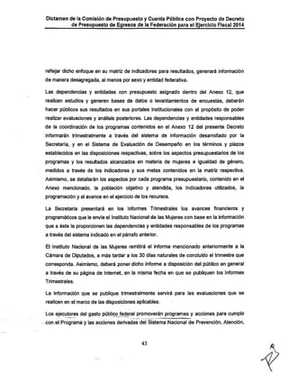Dictamen de la Comisión de Presupuesto y Cuenta Pública con Proyecto de Decreto

de Presupuesto de Egresos de la Federación para el Ejercicio Fiscal 2014

reflejar diclio enfoque en su matriz de indicadores para resultados, generará información
de manera desagregada, al menos por sexo y entidad federativa.
Las dependencias y entidades con presupuesto asignado dentro del Anexo 12, que
realicen estudios y generen bases de datos o levantamientos de encuestas, deberán
hacer públicos sus resultados en sus portales institucionales con el propósito de poder

realizar evaluaciones y análisis posteriores. Las dependencias y entidades responsables
de la coordinación de los programas contenidos en el Anexo 12 del presente Decreto
informarán trimestralmente a través del sistema de información desarrollado por la

Secretaria, y en el Sistema de Evaluación de Desempeño en los términos y plazos
establecidos en las disposiciones respectivas, sobre los aspectos presupuestarios de los
programas y los resultados alcanzados en materia de mujeres e igualdad de género,
medidos a través de los indicadores y sus metas contenidos en la matriz respectiva.

Asimismo, se detallarán los aspectos por cada programa presupuestario, contenido en el
Anexo mencionado, la población objetivo y atendida, los indicadores utilizados, la
programación y el avance en el ejercicio de los recursos.
La Secretaría presentará en los Informes Trimestrales los avances financieros y

programáticos que le envíe el Instituto Nacional de las Mujeres con base en la infomnación
que a éste le proporcionen las dependencias y entidades responsables de los programas
a través del sistema indicado en el párrafo anterior.

El Instituto Nacional de las Mujeres remitirá el informe mencionado anteriormente a la
Cámara de Diputados, a más tardar a los 30 días naturales de concluido el trimestre que
corresponda. Asimismo, deberá poner diciio informe a disposición del público en general
a través de su página de Internet, en la misma feclia en que se publiquen los informes
Trimestrales.

La información que se publique trimestralmente sen/irá para las evaluaciones que se
realicen en el marco de las disposiciones aplicables.

Los ejecutores del gasto púbjico fe^ral promoverán programas y acciones para cumplir
con el Programáirias acciones derivadas del Sistema Nacional de Prevención, Atención,

43

 