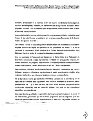 Dictamen de !a Comisión de Presupuesto y Cuenta Pública con Proyecto de Decreto

de Presupuesto de Egresos de la Federación para el Ejercicio Fiscal 2014

Sanción y Erradicación de la Violencia contra las Mujeres y el Sistema Nacional para la
igualdad entre Mujeres y Hombres, en los términos de la Ley General de Acceso de las
Mujeres a una Vida Ubre de Violencia y en la Ley General para la Igualdad entre Mujeres
y Hombres, respectivamente.
Los resultados de los montos autorizados en los programas y actividades contenidas en el
Anexo 12 de este Decreto se detallarán en un anexo específico dentro de la Cuenta
Pública del ejercicio fiscal 2014.

La Comisión Federal de Mejora Reguíatoria en conjunción con el Instituto Nacional de las
Mujeres revisará las reglas de operación de los programas del Anexo 12 a fin de
garantizar el cumplimiento de los objetivos de la Política Nacional para la Igualdad entre
Mujeres y Hombres, en los términos de las disposiciones aplicables.

Una vez publicado el Presupuesto de Egresos en el Diario Oficial de la Federación, la

Secretaría comunicará a cada dependencia y entidad con presupuesto asignado, los
montos detallados por programa presupuestario y unidad responsable correspondientes al
Anexo 12 del presente Decreto, informando de ello a la Cámara de Diputados.
Las menciones realizadas en el presente Decreto respecto a beneficiarios, así como a

titulares y servidores públicos de los ejecutores de gasto, se entenderán referidas a las
mujeres y los hombres que integren el grupo de personas correspondiente.

VI. El Ejecutivo Federal, por conducto del Instituto Mexicano de la Juventud y con el
apoyo de la Secretaría, dará seguimiento a los recursos destinados a la atención de los

jóvenes entre los 12 y 29 años de edad, así como de las acciones que garanticen las
condiciones necesarias para su desarrollo integral, con base en los mecanismos
específicos correspondientes.

Las dependencias y entidades responsables de los programas incluidos en el Anexo 16
de este Decreto, procurarán que en el diseño y ejecución de sus programas y en sus
reglas de operación se considere específicamente la atención a los jóvenes, tomando en

44

 