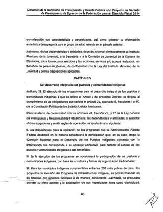 Dictaraen de la Comisión de Presupuesto y Cuenta Pública con Proyecto de Decreto
de Presupuesto de Egresos de la Federación para el Ejercicio Fiscal 2014

consideración sus características y necesidades, así como generar la información
estadística desagregada para el grupo de edad referido en el párrafo anterior.

Asimismo, dichas dependencias y entidades deberán informar trimestralmente al Instituto
IVIexicano de la Juventud, a la Secretaría y a la Comisión de Juventud de la Cámara de

Diputados, sobre los recursos ejercidos y las acciones, servicios y/o apoyos realizados, en
beneficio de personas jóvenes, de conformidad con la Ley del Instituto Mexicano de la
Juventud y demás disposiciones aplicables.
CAPÍTULO V
Del desarrollo Integral de los pueblos y comunidades indígenas

Artículo 26. El ejercicio de las erogaciones para el desarrollo integral de los pueblos y
comunidades indígenas a que se refiere el Anexo 9 del presente Decreto, se dirigirá al
cumplimiento de las obligaciones que señala el artículo 2o, apartado B, fracciones I a IX,
de la Constitución Política de los Estados Unidos Mexicanos.

Para tal efecto, de conformidad con los artículos 42, fracción Vil, y 77 de la Ley Federal
de Presupuesto y Responsabilidad Hacendaria, las dependencias y entidades, al ejecutar

dichas erogaciones y emitir reglas de operación, se ajustarán a lo siguiente:
I. Las disposiciones para la operación de los programas que la Administración Pública
Federal desarrolle en la materia considerará la participación que, en su caso, tenga la

Comisión Nacional para el Desarrollo de los Pueblos Indígenas, contando con la
intervención que corresponda a su Consejo Consultivo, para facilitar el acceso de los
pueblos y comunidades indígenas a sus beneficios;
II. En la ejecución de los programas se considerará la participación de los pueblos y
comunidades indígenas, con base en su cultura y formas de organización tradicionales;
III. Para los municipios indígenas comprendidos entre los 200 más pobres del país, los
proyectos de inversión del Programa de Infraestructura Indígena, se podrán financiar en

su totalidad con recursos federales o de manera concurrente. Asimismo, se procurará
atender su pleno acceso y la satisfacción de sus necesidades tales como electricidad.

45

X

 