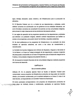 Dictamen de la Comisión de Presupuesto y Cuenta Pública con Proyecto de Decreto

de Presupuesto de Egresos de la Federación para el Ejercicio Fiscal 2014

agua, drenaje, educación, salud, vivienda y de infraestructura para la producción de
alimentos:

IV. El Ejecutivo Federal, por sí o a través de sus dependencias y entidades, podrá
celebrar convenios de coordinación con los gobiernos de las entidades federativas, así
como formalizar convenios de concertación de acciones con las comunidades indígenas,

para proveer la mejor observancia de las previsiones del presente artículo;

V. Las reglas de operación de los programas operados por las dependencias y entidades
que atiendan a la población indígena, deberán contener disposiciones que faciliten su
acceso a los programas y procurarán reducir los trámites y requisitos existentes;

VI. Se dará preferencia en los programas de infraestructura a la conclusión de obras

iniciadas en ejercicios anteriores, así como a las obras de mantenimiento y
reconstrucción.

La Comisión de Asuntos Indígenas de la Cámara de Diputados, integrará a más tardar el

14 de febrero, un Grupo de Trabajo encargado de dar seguimiento y evaluar el ejercicio
del presupuesto comprendido en el Anexo 9 Erogaciones para el Desan*ollo Integral de los
Pueblos y Comunidades Indígenas del presente Decreto, y
VII. Se buscará la inclusión financiera de las comunidades indígenas mediante programas
de la banca de desarrollo.

CAPÍTULO VI
De la inversión pública

Artículo 27. En el presente ejercicio fiscal se faculta al Ejecutivo Federal para
comprometer nuevos proyectos de infraestructura productiva de largo plazo de inversión

directa y de inversión condicionada, por la cantidad señalada en el Anexo 5, inciso A de
este Decreto, correspondientes a la Comisión Federal de Electricidad.

El monto autorizado correspondiente a los proyectos de infraestructura productiva de

^largo-plazo de invérsión^directa-y condicionada, aprobados en ejercicios fiscales

46

 